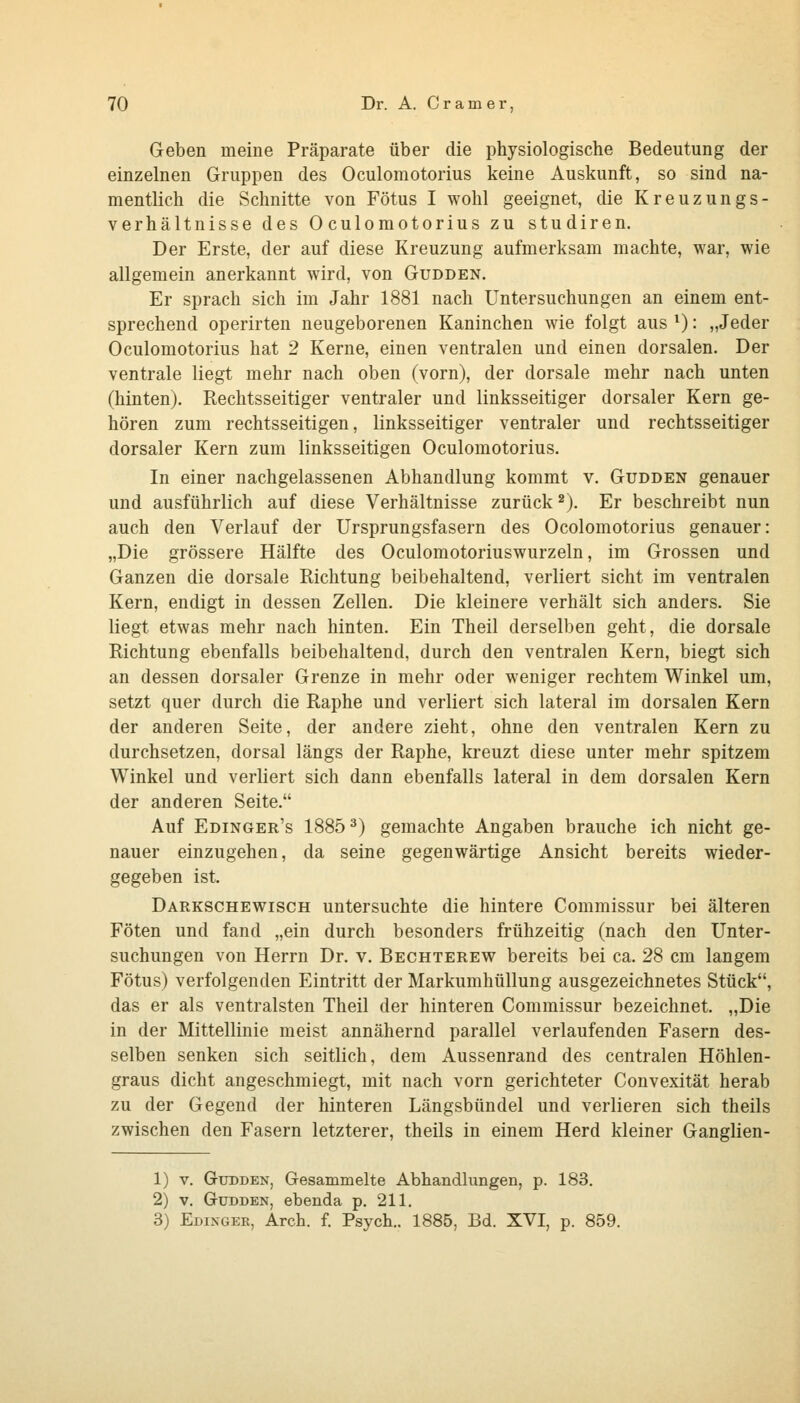 Geben meine Präparate über die physiologische Bedeutung der einzelnen Gruppen des Oculomotorius keine Auskunft, so sind na- mentlich die Schnitte von Fötus I wohl geeignet, die Kreuzungs- verhältnisse des Oculomotorius zu studiren. Der Erste, der auf diese Kreuzung aufmerksam machte, war, wie allgemein anerkannt wird, von Gudden. Er sprach sich im Jahr 1881 nach Untersuchungen an einem ent- sprechend operirten neugeborenen Kaninchen wie folgt aus ^: „Jeder Oculomotorius hat 2 Kerne, einen ventralen und einen dorsalen. Der ventrale liegt mehr nach oben (vorn), der dorsale mehr nach unten (hinten). Rechtsseitiger ventraler und linksseitiger dorsaler Kern ge- hören zum rechtsseitigen, linksseitiger ventraler und rechtsseitiger dorsaler Kern zum linksseitigen Oculomotorius. In einer nachgelassenen Abhandlung kommt v. Gudden genauer und ausführlich auf diese Verhältnisse zurück ^). Er beschreibt nun auch den Verlauf der Ursprungsfasern des Ocolomotorius genauer: „Die grössere Hälfte des Oculomotoriuswurzeln, im Grossen und Ganzen die dorsale Richtung beibehaltend, verliert sieht im ventralen Kern, endigt in dessen Zellen. Die kleinere verhält sich anders. Sie liegt etwas mehr nach hinten. Ein Theil derselben geht, die dorsale Richtung ebenfalls beibehaltend, durch den ventralen Kern, biegt sich an dessen dorsaler Grenze in mehr oder weniger rechtem Winkel um, setzt quer durch die Raphe und verliert sich lateral im dorsalen Kern der anderen Seite, der andere zieht, ohne den ventralen Kern zu durchsetzen, dorsal längs der Raphe, kreuzt diese unter mehr spitzem Winkel und verliert sich dann ebenfalls lateral in dem dorsalen Kern der anderen Seite. Auf Edinger's 1885 ^) gemachte Angaben brauche ich nicht ge- nauer einzugehen, da seine gegenwärtige Ansicht bereits wieder- gegeben ist. Darkschewisch untersuchte die hintere Commissur bei älteren Föten und fand „ein durch besonders frühzeitig (nach den Unter- suchungen von Herrn Dr. v. Bechterew bereits bei ca. 28 cm langem Fötus) verfolgenden Eintritt der Markumhüllung ausgezeichnetes Stück, das er als ventralsten Theil der hinteren Commissur bezeichnet. „Die in der Mittellinie meist annähernd parallel verlaufenden Fasern des- selben senken sich seitlich, dem Aussenrand des centralen Höhlen- graus dicht angeschmiegt, mit nach vorn gerichteter Convexität herab zu der Gegend der hinteren Längsbündel und verlieren sich theils zwischen den Fasern letzterer, theils in einem Herd kleiner Ganglien- 1) V. Gudden, Gesammelte Abhandlungen, p. 183. 2) V. Gudden, ebenda p, 211. 3) Edingek, Arch. f. Psych.. 1885, Bd. XVI, p. 859.