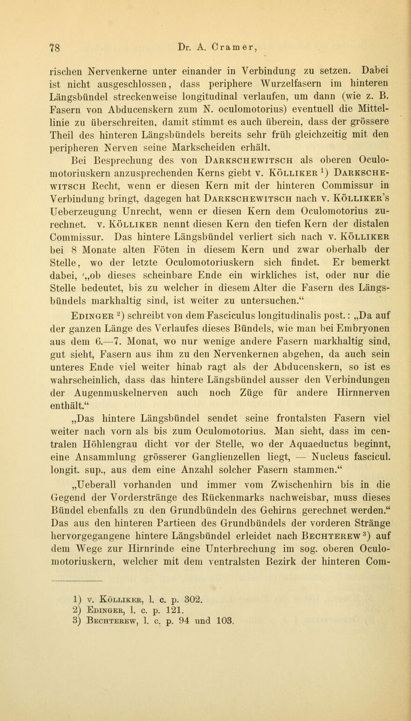 rischen Nervenkerne unter einander in Verbindung zu setzen. Dabei ist nicht ausgeschlossen, dass periphere Wurzelfasern im hinteren Längsbündel streckenweise longitudinal verlaufen, um dann (wie z. B. Fasern von Abducenskern zum N. oculomotorius) eventuell die Mittel- linie zu überschreiten, damit stimmt es auch überein, dass der grössere Theil des hinteren Längsbündels bereits sehr früh gleichzeitig mit den peripheren Nerven seine Markscheiden erhält. Bei Besprechung des von Darkschewitsch als oberen Oculo- motoriuskern anzusprechenden Kerns giebt v. Kölliker ^) Darksche- witsch Recht, wenn er diesen Kern mit der hinteren Commissur in Verbindung bringt, dagegen hat Darkschewitsch nach v. Kölliker's Ueberzeugung Unrecht, wenn er diesen Kern dem Oculomotorius zu- rechnet. V. Kölliker nennt diesen Kern den tiefen Kern der distalen Commissur. Das hintere Längsbündel verliert sich nach v. Kölliker bei 8 Monate alten Föten in diesem Kern und zwar oberhalb der Stelle, wo der letzte Oculomotoriuskern sich findet. Er bemerkt dabei, ',>ob dieses scheinbare Ende ein wirkliches ist, oder nur die Stelle bedeutet, bis zu welcher in diesem Alter die Fasern des Längs- bündels markhaltig sind, ist weiter zu untersuchen. Edinger 2) schreibt von dem Fasciculus longitudinalis post.: „Da auf der ganzen Länge des Verlaufes dieses Bündels, wie man bei Embryonen aus dem 6.—7. Monat, wo nur wenige andere Fasern markhaltig sind, gut sieht, Fasern aus ihm zu den Nervenkernen abgehen, da auch sein unteres Ende viel weiter hinab ragt als der Abducenskern, so ist es wahrscheinlich, dass das hintere Längsbündel ausser den Verbindungen der Augenmuskelnerven auch noch Züge für andere Hirnnerven enthält. „Das hintere Längsbündel sendet seine frontalsten Fasern viel weiter nach vorn als bis zum Oculomotorius. Man sieht, dass im cen- tralen Höhlengrau dicht vor der Stelle, wo der Aquaeductus beginnt, eine Ansammlung grösserer Ganglienzellen liegt, — Nucleus fascicul. longit. sup., aus dem eine Anzahl solcher Fasern stammen. „Ueberall vorhanden und immer vom Zwischenhirn bis in die Gegend der Vorderstränge des Rückenmarks nachweisbar, muss dieses Bündel ebenfalls zu den Grundbündeln des Gehirns gerechnet werden. Das aus den hinteren Partieen des Grundbündels der vorderen Stränge hervorgegangene hintere Längsbündel erleidet nach Bechterew ^) auf dem Wege zur Hirnrinde eine Unterbrechung im sog. oberen Oculo- motoriuskern, welcher mit dem ventralsten Bezirk der hinteren Com- 1) V. KÖLLIKEB, 1. c. p. 302. 2) Edingeb, 1. c. p. 121. 3) Bechterew, 1. c. p. 94 und 103.