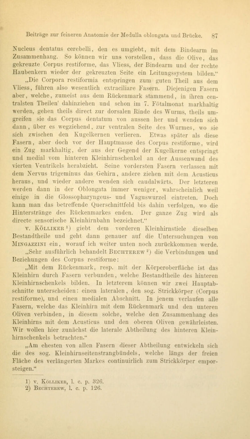 Nucleus dentatus cerebelli, den es umgiebt, mit dem Bindearm im Zusammenhang. So können \Yir uns vorstellen, dass die Olive, das gekreuzte Corjjus restiforme, das Vliess, der Bindearm und der rechte Haubenkern wieder der gekreuzten Seite ein Leitungssystem bilden. „Die Corpora restiformia entspringen zum guten Theil aus dem Vliess, führen also wesentlich extraciliare Fasern. Diejenigen Fasern aber, welche, zumeist aus dem Rückenmark stammend, in ihren cen- tralsten Theilen dahinziehen und schon im 7. Fötalmonat markhaltig werden, gehen theils direct zur dorsalen Rinde des Wurms, theils um- greifen sie das Corpus dentatum von aussen her und wenden sich dann, über es wegziehend, zur ventralen Seite des Wurmes, wo sie sich zwischen den Kugelkernen verlieren. Etwas später als diese Fasern, aber doch vor der Hauptmasse des Corpus restiforme, wird ein Zug markhaltig, der aus der Gegend der Kugelkerne entspringt und medial vom hinteren Kleinhiruschenkel an der Aussenwand des vierten Ventrikels herabzieht. Seine vordersten Fasern verlassen mit dem Nervus trigeminus das Gehirn, andere ziehen mit dem Acusticus heraus, und wieder andere wenden sich caudalwärts. Der letzteren werden dann in der Oblongata immer weniger, wahrscheinlich weil einige in die Glossopharyngeus- und Vaguswurzel eintreten. Doch kann man das betreffende Querschnittfeld bis dahin verfolgen, wo die Hinterstränge des Rückenmarkes enden. Der ganze Zug wird als directe sensorische Kleinhirnbahn bezeichnet. V. KÖLLiKER 1) giebt dem vorderen Kleinhirnstiele dieselben Bestandtheile und geht dann genauer auf die Untersuchungen von MiNGAZZiNi ein, worauf ich weiter unten noch zurückkommen werde. „Sehr ausführlich behandelt Bechterew ^) die Verbindungen und Beziehungen des Corpus restiforme: „Mit dem Rückenmark, resp. mit der Körperoberfläche ist das Kleinhirn durch Fasern verbunden, welche Bestandtheile des hinteren Kleinhirnschenkels bilden. In letzterem können wir zwei Hauptab- schnitte unterscheiden: einen lateralen, den sog. Strickkörper (Corpus restiforme), und einen medialen Abschnitt. In jenem verlaufen alle Fasern, welche das Kleinhirn mit dem Rückenmark und den unteren Oliven verbinden, in diesem solche, welche den Zusammenhang des Kleinhirns mit dem Acusticus und den oberen Oliven gewährleisten. Wir wollen hier zunächst die laterale Abtheilung des hinteren Klein- hirnschenkels betrachten. „Am ehesten von allen Fasern dieser Abtheilung entwickeln sich die des sog. Kleinhirnseitenstrangbündels, welche längs der freien Fläche des verlängerten Markes continuirlich zum Strickkörper empor- steigen. 1) V. KöLLIKER, 1. c. p. 326. 2) Bechterew, 1. c. p. 126.