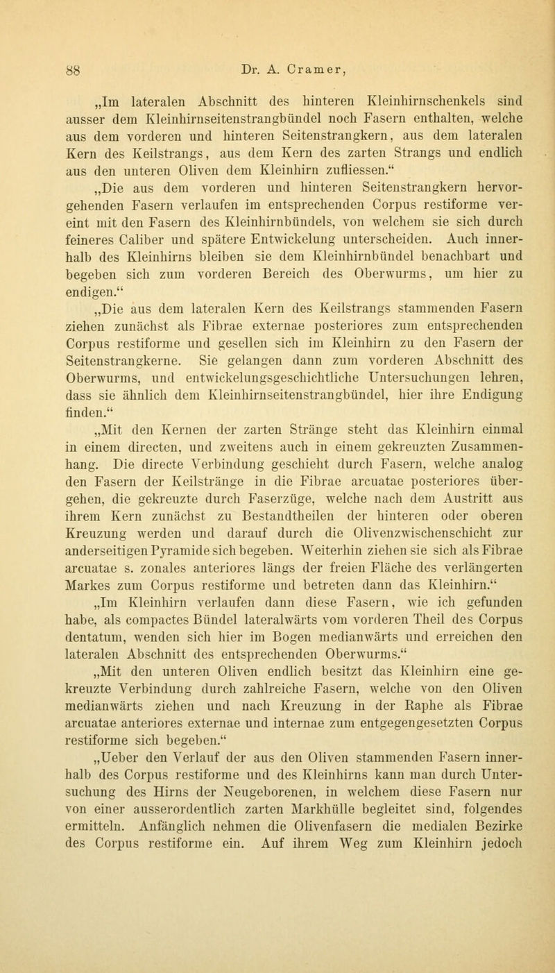 „Im lateralen Abschnitt des hinteren Kleinhirnschenkels sind ausser dem Kleinhirnseitenstrangbündel noch Fasern enthalten, welche aus dem vorderen und hinteren Seitenstrangkern, aus dem lateralen Kern des Keilstrangs, aus dem Kern des zarten Strangs und endlich aus den unteren Oliven dem Kleinhirn zufliessen. „Die aus dem vorderen und hinteren Seitenstrangkern hervor- gehenden Fasern verlaufen im entsprechenden Corpus restiforme ver- eint mit den Fasern des Kleinhirnbündels, von welchem sie sich durch feineres Caliber und spätere Entwickelung unterscheiden. Auch inner- halb des Kleinhirns bleiben sie dem Kleinhirnbündel benachbart und begeben sich zum vorderen Bereich des Oberwurms, um hier zu endigen. „Die aus dem lateralen Kern des Keilstrangs stammenden Fasern ziehen zunächst als Fibrae externae posteriores zum entsprechenden Corpus restiforme und gesellen sich im Kleinhirn zu den Fasern der Seitenstrangkerne. Sie gelangen dann zum vorderen Abschnitt des Oberwurms, und entwickelungsgeschichtliche Untersuchungen lehren, dass sie ähnlich dem Kleinhirnseitenstrangbündel, hier ihre Endigung finden. „Mit den Kernen der zarten Stränge steht das Kleinhirn einmal in einem directen, und zweitens auch in einem gekreuzten Zusammen- hang. Die directe Verbindung geschieht durch Fasern, welche analog den Fasern der Keilstränge in die Fibrae arcuatae posteriores über- gehen, die gekreuzte durch Faserzüge, welche nach dem Austritt aus ihrem Kern zunächst zu Bestandtheilen der hinteren oder oberen Kreuzung werden und darauf durch die Olivenzwischenschicht zur anderseitigen Pyramide sich begeben. Weiterhin ziehen sie sich als Fibrae arcuatae s. zonales anteriores längs der freien Fläche des verlängerten Markes zum Corpus restiforme und betreten dann das Kleinhirn. „Im Kleinhirn verlaufen dann diese Fasern, wie ich gefunden habe, als compactes Bündel lateralwärts vom vorderen Theil des Corpus dentatum, wenden sich hier im Bogen medianwärts und erreichen den lateralen Abschnitt des entsprechenden Oberwurms. „Mit den unteren Oliven endlich besitzt das Kleinhirn eine ge- kreuzte Verbindung durch zahlreiche Fasern, welche von den Oliven medianwärts ziehen und nach Kreuzung in der Raphe als Fibrae arcuatae anteriores externae und internae zum entgegengesetzten Corpus restiforme sich begeben. „Ueber den Verlauf der aus den Oliven stammenden Fasern inner- halb des Corpus restiforme und des Kleinhirns kann man durch Unter- suchung des Hirns der Neugeborenen, in welchem diese Fasern nur von einer ausserordentlich zarten Markhülle begleitet sind, folgendes ermitteln. Anfänglich nehmen die Olivenfasern die medialen Bezirke des Corpus restiforme ein. Auf ihrem Weg zum Kleinhirn jedoch