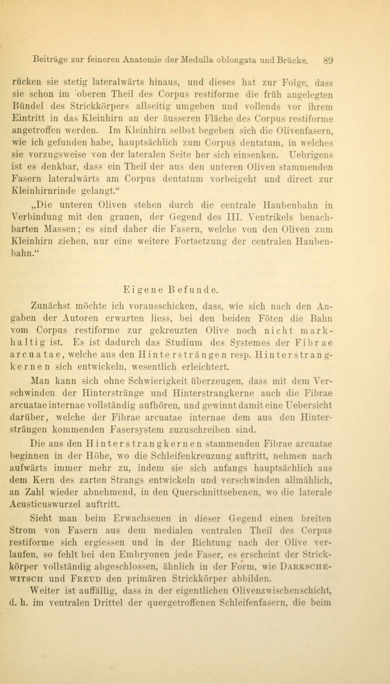 rücken sie stetig lateralwärts hinaus, und dieses hat zur Folge, dass sie schon im oberen Theil des Corpus restiforme die früh angelegten Bündel des Strickkörpers allseitig umgeben und vollends vor ihrem Eintritt in das Kleinhirn an der äusseren Fläche des Corpus restiforme angetroffen werden. Im Kleinhirn selbst begeben sich die Olivenfasern, wie ich gefunden habe, hauptsächlich zum Corpus dentatum, in welches sie vorzugsweise von der lateralen Seite her sich einsenken. Uebrigens ist es denkbar, dass ein Theil der aus den unteren Oliven stammenden Fasern lateralwärts am Corpus dentatum vorbeigeht und direct zur Kleinhirnrinde gelangt. „Die unteren Oliven stehen durch die centrale Haubenbahn in Verbindung mit den grauen, der Gegend des III. Ventrikels benach- barten Massen; es sind daher die Fasern, welche von den Oliven zum Kleinhirn ziehen, nur eine weitere Fortsetzung der centralen Hauben- bahn. Eigene B efunde. Zunächst möchte ich vorausschicken, dass, wie sich nach den An- gaben der Autoren erwarten Hess, bei den beiden Föten die Bahn vom Corpus restiforme zur gekreuzten Olive noch nicht mark- haltig ist. Es ist dadurch das Studium des Sjstemes der Fibrae arcuatae, welche aus den Hinter strängen resp. Hinterstrang- kernen sich entwickeln, wesentlich erleichtert. Man kann sich ohne Schwierigkeit überzeugen, dass mit dem Ver- schwinden der Ilinterstränge und Hinterstrangkerne auch die Fibrae arcuatae internae vollständig aufhören, und gewinnt damit eine Uebersicht darüber, welche der Fibrae arcuatae internae dem aus den Hinter- strängen kommenden Fasersystem zuzuschreiben sind. Die aus den Hinterstrangkernen stammenden Fibrae arcuatae beginnen in der Höhe, wo die Schleifenkreuzung auftritt, nehmen nach aufwärts immer mehr zu, indem sie sich anfangs hauptsächlich aus dem Kern des zarten Strangs entwickeln und verschwinden allmählich, an Zahl wieder abnehmend, in den Querschnittsebenen, wo die laterale Acusticuswurzel auftritt. Sieht man beim Erwachsenen in dieser Gegend einen breiten Strom von Fasern aus dem medialen ventralen Theil des Corpus restiforme sich ergiessen und in der Richtung nach der Olive ver- laufen, so fehlt bei den Embryonen jede Faser, es erscheint der Strick- körper vollständig abgeschlossen, ähnlich in der Form, wie Darksche- wiTSCH und Freud den primären Strickkörper abbilden. Weiter ist auffällig, dass in der eigentlichen Olivenzwischenschicht, d. h. im ventralen Drittel der quergetroff'enen Schleifenfasern, die beim