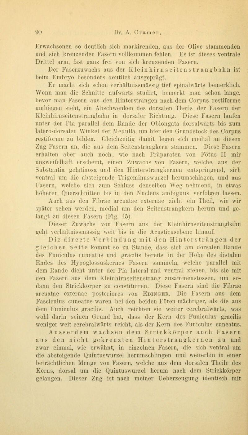 Erwachsenen so deutlich sich markirendeu, aus der Olive stammenden und sich kreuzenden Fasern vollkommen fehlen. Es ist dieses ventrale Drittel arm, fast ganz frei von sich kreuzenden Fasern. Der Faserzuwachs aus der Kleinhirnseitenstrangbahn ist beim Embryo besonders deutlich ausgeprägt. Er macht sich schon verhältnissmässig tief spinalwärts bemerklich. Wenn man die Schnitte aufwärts studirt, bemerkt man schon lange, bevor man Fasern aus den Hiutersträngen nach dem Corpus restiforme umbiegen sieht, ein Abschwenken des dorsalen Theils der Fasern der Kleinhirnseitenstrangbahn in dorsaler Richtung. Diese Fasern laufen unter der Pia parallel dem Rande der Oblongata dorsalwärts bis zum latero-dorsalen Winkel der Medulla, um hier den Grundstock des Corpus restiforme zu bilden. Gleichzeitig damit legen sich medial an diesen Zug Fasern an, die aus dem Seitenstrangkern stammen. Diese Fasern erhalten aber auch noch, wie nach Präparaten von Fötus II mir unzweifelhaft erscheint, einen Zuwachs von Fasern, welche, aus der Substantia gelatinosa und den Hinterstrangkernen entspringend, sich ventral um die absteigende Trigeminuswurzel herumschlagen, und aus Fasern, welche sich zum Schluss denselben Weg nehmend, in etwas höheren Querschnitten bis in den Nucleus ambiguus verfolgen lassen. Auch aus den Fibrae arcuatae externae zieht ein Theil, wie wir später sehen werden, medial um den Seitenstrangkern herum und ge- langt zu diesen Fasern (Fig. 45). Dieser Zuwachs von Fasern aus der Kleinhirnseitenstrangbahn geht verhältnissmässig weit bis in die Acusticusebene hinauf. Die directe Verbindung mit den Hinter st rängen der gleichen Seite kommt so zu Stande, dass sich am dorsalen Rande des Funiculus cuneatus und gracilis bereits in der Höhe des distalen Endes des Hjpoglossuskernes Fasern sammeln, welche parallel mit dem Rande dicht unter der Pia lateral und ventral ziehen, bis sie mit den Fasern aus dem Kleinhirnseitenstrang zusaramenstossen, um so- dann den Strickkörper zu constituiren. Diese Fasern sind die Fibrae arcuatae externae posteriores von Edinger. Die Fasern aus dem Fasciculus cuneatus waren bei den beiden Föten mächtiger, als die aus dem Funiculus gracilis. Auch reichten sie weiter cerebralwärts, was wohl darin seinen Grund hat, dass der Kern des Funiculus gracilis weniger weit cerebralwärts reicht, als der Kern des Funiculus cuneatus. Ausserdem wachsen dem Strickkörper auch Fasern aus den nicht gekreuzten Hinter st rang kernen zu und zwar einmal, wie erwähnt, in einzelnen Fasern, die sich ventral um die absteigende Quintuswurzel herumschlingen und weiterhin in einer beträchtlichen Menge von Fasern, welche aus dem dorsalen Theile des Kerns, dorsal um die Quintuswurzel herum nach dem Strickkörper gelangen. Dieser Zug ist nach meiner Ueberzeugung identisch mit