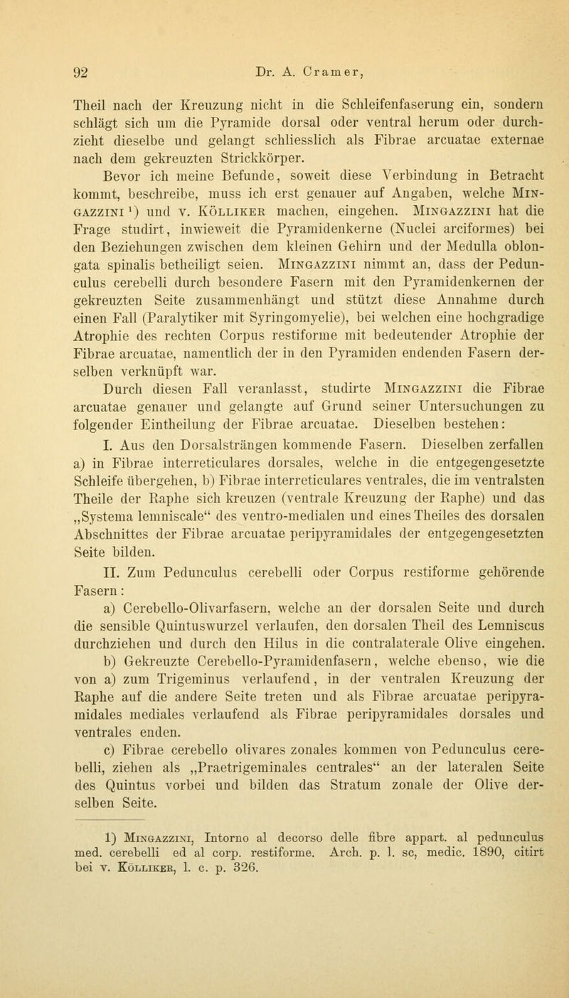 Theil nach der Kreuzung nicht in die Schleifenfaserung ein, sondern schlägt sich um die PjTamide dorsal oder ventral herum oder durch- zieht dieselbe und gelangt schliesslich als Fibrae arcuatae externae nach dem gekreuzten Strickkörper. Bevor ich meine Befunde, soweit diese Verbindung in Betracht kommt, beschreibe, muss ich erst genauer auf Angaben, welche Min- GAZziNi') und V. KÖLLiKER machen, eingehen. Mingazzini hat die Frage studirt, inwieweit die Pyramidenkerne (Nuclei arciformes) bei den Beziehungen zwischen dem kleinen Gehirn und der Medulla oblon- gata spinalis betheiligt seien. Mingazzini nimmt an, dass der Pedun- culus cerebelli durch besondere Fasern mit den Pyramidenkernen der gekreuzten Seite zusammenhängt und stützt diese Annahme durch einen Fall (Paralytiker mit Syringomyelie), bei welchen eine hochgradige Atrophie des rechten Corpus restiforme mit bedeutender Atrophie der Fibrae arcuatae, namentlich der in den Pyramiden endenden Fasern der- selben verknüpft war. Durch diesen Fall veranlasst, studirte Mingazzini die Fibrae arcuatae genauer und gelangte auf Grund seiner Untersuchungen zu folgender Eintheilung der Fibrae arcuatae. Dieselben bestehen: L Aus den Dorsalsträngen kommende Fasern. Dieselben zerfallen a) in Fibrae interreticulares dorsales, welche in die entgegengesetzte Schleife übergehen, b) Fibrae interreticulares ventrales, die im ventralsten Theile der Raphe sich kreuzen (ventrale Kreuzung der Raphe) und das „Systema lemniscale des ventro-medialen und eines Theiles des dorsalen Abschnittes der Fibrae arcuatae peripyramidales der entgegengesetzten Seite bilden. II. Zum Pedunculus cerebelli oder Corpus restiforme gehörende Fasern: a) Cerebello-Olivarfasern, welche an der dorsalen Seite und durch die sensible Quintuswurzel verlaufen, den dorsalen Theil des Lemniscus durchziehen und durch den Hilus in die contralaterale Olive eingehen. b) Gekreuzte Cerebello-Pyramidenfasern, welche ebenso, wie die von a) zum Trigeminus verlaufend, in der ventralen Kreuzung der Raphe auf die andere Seite treten und als Fibrae arcuatae peripyra- midales mediales verlaufend als Fibrae peripyramidales dorsales und ventrales enden. c) Fibrae cerebello olivares zonales kommen von Pedunculus cere- belli, ziehen als „Praetrigeminales centrales an der lateralen Seite des Quintus vorbei und bilden das Stratum zonale der Olive der- selben Seite. 1) Mingazzini, Intorno al decorso delle fibre appart. al pedunculus med. cerebelli ed al corp. restiforme. Arch. p. 1. sc, medic, 1890, citirt bei V. KöLLiKER, 1. c. p. 326.