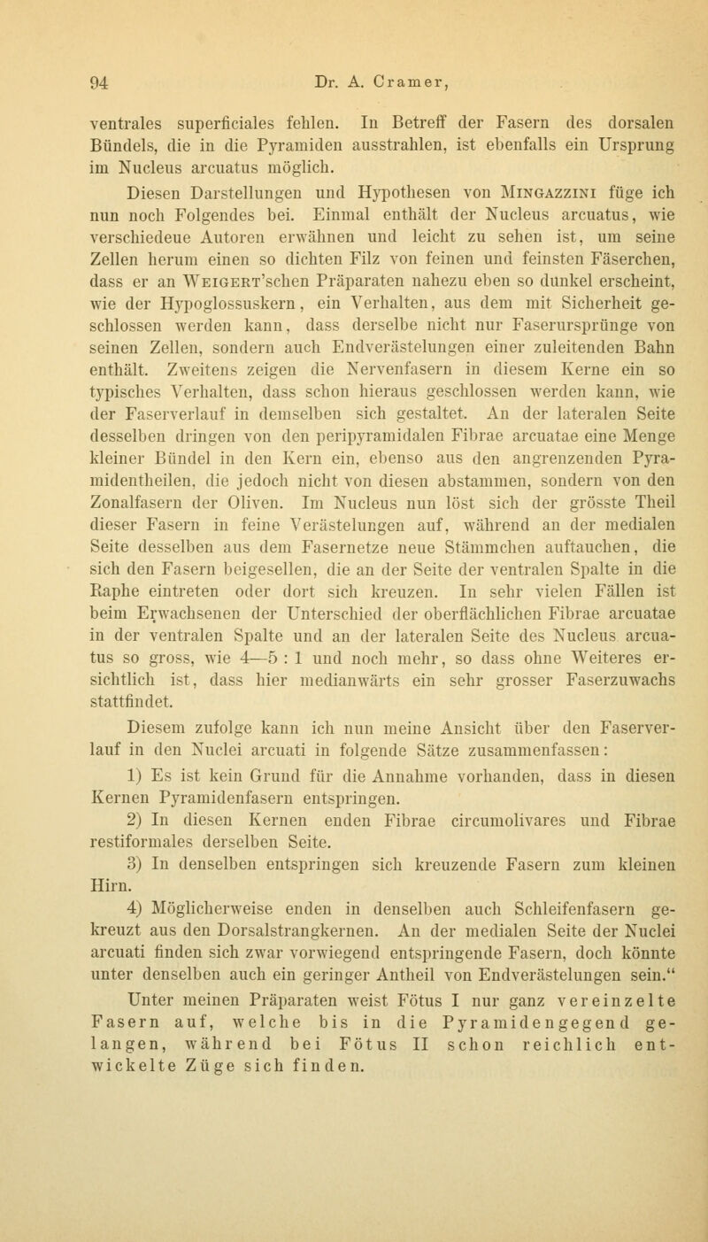 ventrales superficiales fehlen. In Betreff der Fasern des dorsalen Bündels, die in die Pyramiden ausstrahlen, ist ebenfalls ein Ursprung im Nucleus arcuatus möglich. Diesen Darstellungen und Hj^pothesen von Mingazzini füge ich nun noch Folgendes bei. Einmal enthält der Nucleus arcuatus, wie verschiedene Autoren erwähnen und leicht zu sehen ist, um seine Zellen herum einen so dichten Filz von feinen und feinsten Fäserchen, dass er an WEiGERx'schen Präparaten nahezu eben so dunkel erscheint, wie der Hypoglossuskern, ein Verhalten, aus dem mit Sicherheit ge- schlossen werden kann, dass derselbe nicht nur Faserursprünge von seinen Zellen, sondern auch Endverästelungen einer zuleitenden Bahn enthält. Zweitens zeigen die Nervenfasern in diesem Kerne ein so typisches Verhalten, dass schon hieraus geschlossen werden kann, wie der Faserverlauf in demselben sich gestaltet. An der lateralen Seite desselben dringen von den peripyramidalen Fibrae arcuatae eine Menge kleiner Bündel in den Kern ein, ebenso aus den angrenzenden Pyra- midentheilen, die jedoch nicht von diesen abstammen, sondern von den Zonalfasern der Oliven. Im Nucleus nun löst sich der grösste Theil dieser Fasern in feine Verästelungen auf, während an der medialen Seite desselben aus dem Fasernetze neue Stämmchen auftauchen, die sich den Fasern beigesellen, die an der Seite der ventralen Spalte in die Raphe eintreten oder dort sich kreuzen. In sehr vielen Fällen ist beim Erwachsenen der Unterschied der oberflächlichen Fibrae arcuatae in der ventralen Spalte und an der lateralen Seite des Nucleus arcua- tus so gross, wie 4—5 : 1 und noch mehr, so dass ohne Weiteres er- sichtlich ist, dass hier medianwärts ein sehr grosser Faserzuwachs stattfindet. Diesem zufolge kann ich nun meine Ansicht über den Faserver- lauf in den Nuclei arcuati in folgende Sätze zusammenfassen: 1) Es ist kein Grund für die Annahme vorhanden, dass in diesen Kernen Pyramidenfasern entspringen. 2) In diesen Kernen enden Fibrae circumolivares und Fibrae restiformales derselben Seite. 3) In denselben entspringen sich kreuzende Fasern zum kleinen Hirn. 4) Möglicherweise enden in denselben auch Schleifenfasern ge- kreuzt aus den Dorsalstrangkernen. An der medialen Seite der Nuclei arcuati finden sich zwar vorwiegend entspringende Fasern, doch könnte unter denselben auch ein geringer Antheil von Endverästelungen sein. Unter meinen Präparaten weist Fötus I nur ganz vereinzelte Fasern auf, welche bis in die Pyramiden gegen d ge- langen, während bei Fötus II schon reichlich ent- wickelte Züge sich finden.