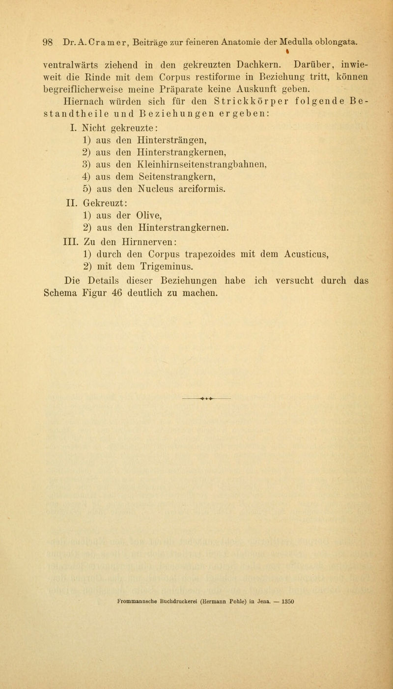 ventralwärts ziehend in den gekreuzten Dachkern. Darüber, inwie- weit die Rinde mit dem Corpus restiforme in Beziehung tritt, können begreiflicherweise meine Präparate keine Auskunft geben. Hiernach würden sich für den Strickkörper folgende Be- stand th eile und Beziehungen ergeben: I. Nicht gekreuzte: 1) aus den Hinter strängen, 2) aus den Hinterstrangkernen, 3) aus den Kleinhirnseitenstrangbahnen, 4) aus dem Seitenstrangkern, 5) aus den Nucleus arciformis. II. Gekreuzt: 1) aus der Olive, 2) aus den Hinterstrangkernen. IIL Zu den Hirnnerven: 1) durch den Corpus trapezoides mit dem Acusticus, 2) mit dem Trigeminus. Die Details dieser Beziehungen habe ich versucht durch das Schema Figur 46 deutlich zu machen.