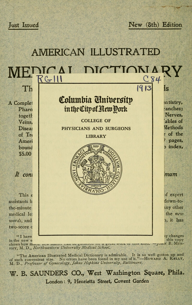 Just Issued New (8th) Edition AMERICAN ILLUSTRATED MEi^ Th A Compld Pharn togett Veins, Diseas of Tn Ameri botjnd $5.00 It com This € assistants h the-minute medical le; words, and two-score c A T nir T^TOM A l? Y 1^13 Columbia SKnitiergftp mtfteCttpoflSrmgork COLLEGE OF PHYSICIANS AND SURGEONS LIBRARY Is jntistry, fanchcs; I Nerves, 'ables of Slethods I of the ^ pages, 3 index, mum Df expert down-to- iny other the new 1, it has ly changes this copy lN B. MUR- ** I have in the new e shows how niu\-u nc-w i.i.ia.t.i.^1 v,a.ii uv. g,a.iiixji\.Ki lui a gn; PHY, M. D., Northwestern University Medical School. The American Illustrated Medical Dictionary is admirable. It is so well gotton up and of such convenient size. No errors have been found in my use of it.—Howard A. Kelly, M. D., Professor of Gynecology, Joh7is Hopkins University, Baltimore. W. B. SAUNDERS CO., West Washington Squate, Phila. London: 9, Henrietta Street, Covcnt Garden