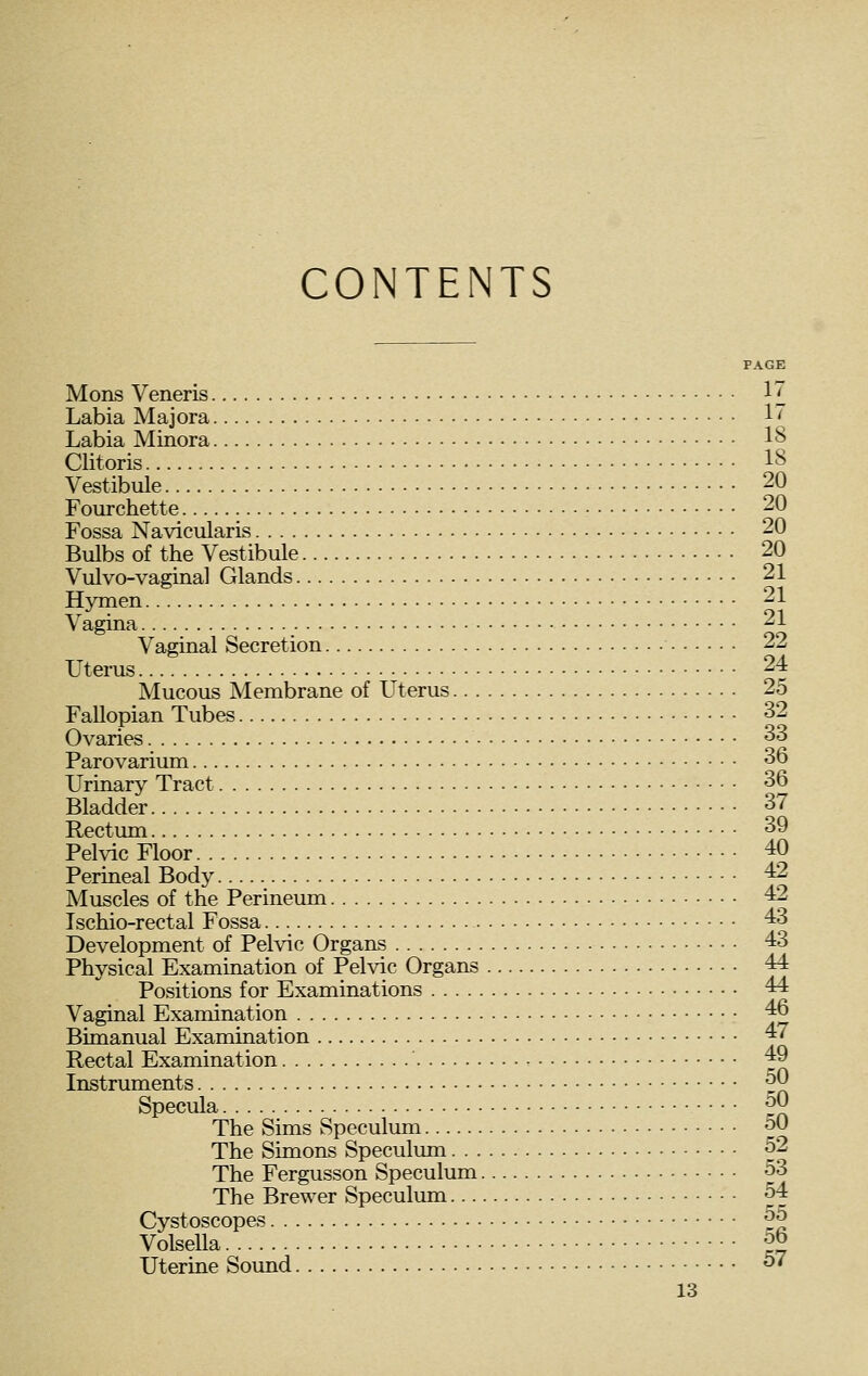 CONTENTS PAGE Mons Veneris 17 Labia Majora ^^ Labia Minora 18 Clitoris 18 Vestibule 20 Fourchette 20 Fossa Navicularis 20 Bulbs of the Vestibule 20 Vulvo-vaginal Glands 21 Hymen 21 Vagina 21 Vaginal Secretion 22 Uterus 24 Mucous Membrane of Uterus 25 Fallopian Tubes 32 Ovaries 33 Parovarium 36 Urinary Tract 36 Bladder 37 Rectum 39 Pelvic Floor 40 Perineal Body ^ Muscles of the Perineum 42 Ischio-rectal Fossa 43 Development of Pelvic Organs 43 Physical Examination of Pelvic Organs 44 Positions for Examinations 44 Vaginal Examination 46 Bimanual Examination 47 Rectal Examination 49 Instruments ^0 Specula • • • • ^^ The Sims Speculum 50 The Simons Speculum 52 The Fergusson Speculum 53 The Brewer Speculum 54 Cystoscopes ^^ Volsella 56 Uterine Sound 57