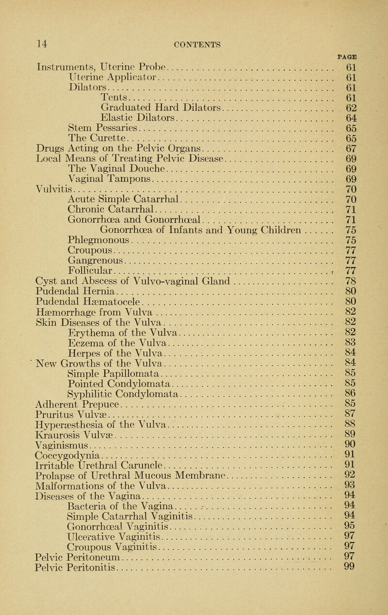 PAGE Instruments, Uterine Probe 61 Uterine Applicator 61 Dilators 61 Tents 61 Graduated Hard Dilators 62 Elastic Dilators 64 Stem Pessaries 65 The Cm-ette 65 Drugs Acting on the Pelvic Organs 67 Local Means of Treating Pelvic Disease 69 The Vaginal Douche 69 Vaginal Tampons 69 Vulvitis 70 Acute Simple Catarrhal 70 Chronic Catarrhal 71 Gonorrhoea and Gonorrhceal 71 Gonorrhoea of Infants and Young Children 75 Phlegmonous 75 Croupous 77 Gangrenous 77 Follicular : 77 Cyst and Abscess of Vulvo-vaginal Gland 78 Pudendal Hernia 80 Pudendal Hsematocele 80 Haemorrhage from Vulva 82 Skin Diseases of the Vulva 82 Erjrthema of the Vulva 82 Eczema of the Vulva 83 Herpes of the Vulva 84 New Growths of the Vulva 84 Simple Papillomata 85 Pointed Condylomata 85 Syphilitic Condylomata 86 Adherent Prepuce 85 Pruritus Vulvae 87 Hyperaesthesia of the Vulva 88 Kraurosis Vulvae 89 Vaginismus 90 Coccygodynia 91 Irritable Urethral Caruncle 91 Prolapse of Urethral Mucous Membrane 92 Malformations of the Vulva 93 Diseases of the Vagina 94 Bacteria of the Vagina .- 94 Simple Catarrhal Vaginitis 94 Gonorrhoeal Vaginitis 95 Ulcerative Vaginitis 97 Croupous Vaginitis 97 Pelvic Peritoneum 97 Pelvic Peritonitis 99