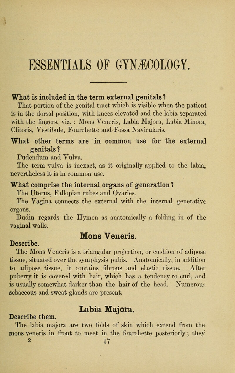 ESSENTIALS OF GYNiECOLOGY. What is included in the term external genitals ? That portion of the genital tract which is visible when the patient is in the dorsal position, with knees elevated and the labia separated with the fingers, viz. : Mons Veneris, Labia Majora, Labia Minora^ Clitoris, Vestibule, Fourchette and Fossa Navicularis. What other terms are in common use for the external genitals ? Pudendum and Vulva. The term vulva is inexact, as it originally applied to the labia, nevertheless it is in common use. What comprise the internal organs of generation ? The Uterus, Fallopian tubes and Ovaries. The Vagina connects the external with the internal generative organs. Budin regards the Hymen as anatomically a folding in of the vaginal walls. Mons Veneris. Describe. The Mons Veneris is a triangular projection, or cushion of adipose tissue, situated over the symphysis pubis. Anatomically, in addition to adipose tissue, it contains fibrous and elastic tissue. After puberty it is covered with hair, which has a tendency to cui'l, and is usually somewhat darker than the hair of the head. Numerou- sebaceous and sweat glands are present. Labia Majora. Describe them. The labia majora are two folds of skin which extend from the mens veneris in front to meet in the fourchette posteriorly; they