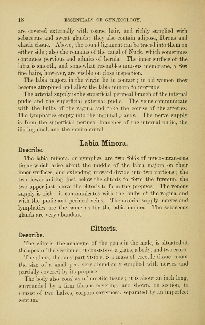 are covered externally with coarse liair, and richlj^ supplied with sebaceous and sweat glands; they also contain adipose, fibrous and elastic tissue. Above, the round ligament can be traced into them on either side ; also the remains of the canal of Nuck, which sometimes continues pemous and admits of hernia. The inner surface of the labia is smooth, and somewhat resembles mucous membrane, a few fine hail's, however, are visible on close inspection. The labia majora in the virgin lie in contact; in old women they become atrophied and allow the labia minora to protrude. The arterial supply is the supei-ficial perineal branch of the internal pudic and the superficial external pudic. The veins communicate with the bulbs of the vagina and take the coiu'se of the arteries. The lymphatics empty into the inguinal glands. The nerve supply is from the superficial perineal branches of the internal pudic, the ilio-inguinal. and the genito-crural. Labia Minora. Describe. The labia minora, or nymphas, are two folds of muco-cutaneous tissue which arise about the middle of the labia majora on their inner surfaces, and extending upward divide into two portions; the two lower uniting just below the clitoris to form the frsenum, the two upper just above the clitoris to form the prepuce. The venous supply is rich ; it communicates with the bulbs of the vagina and with the pudic and perineal veins. The arterial supply, nerves and lymphatics are the same as for the labia majora. The sebaceous glands are very abundant. Clitoris. Describe. The clitoris, the analogue of the penis in the male, is situated at the apex (jf the vestibule; it consists of a glans, a body, and two crura. The glans, the only part visible, is a mass of erectile tissue, about the size of a small pea, very abundantly supplied with nerves and partially covered by its prepuce. The body also consists of erectile tissue ; it is about an inch long, surrounded by a firm fibrous covering, and shown, on section, to consist of two halves, corpora cavernosa, separated Ijy an imperfect septum.