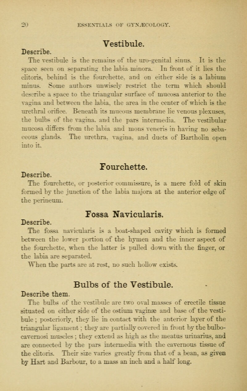 2t) ESSEXTLAJ>S «JF GYN-EC«JLOGY. Vestibule. Describe. The vestibule is the remains of the uro-geiiital siuus. It is the ^lioe seen on separating the labia niiuoiu. In fix»nt of it lies the ditoTis, behind is the fonrehette. and on either side is a labium minus. Some authors unwisely lestrict the term which should describe a space to the triangular surface of mucosa anterior to the vagina and between the labia, the area in the center of which is the urethral orifice. Beneath its mucous membrane he venous plexuses. the bulbs of the vagina, and the pars intermedia. The vestibular mucosa differs from the labia and mous veneris in having no seba- ceous glaii - The urethra, vagina, and ducts of Bartholin open into itw romxhette. Describe, Tiir : I- :iette3 or jjos^terior eommisgare, is a mere fold of skin f.::_T .Tidion of the labia majoia at the anterior edge of Tossa Navicularis. Describe. The fossa navicularis i- :--i _-i cavity which is formed !,_-—^en the lower p vt: :. : :j-t .„v:i and the inner aspect of :iir ijurehette, when i.^ . ::-: > ^ i. i down with the finger, or the labia are separated. ^Vlii!2 the parts are at rest, no such hoUow exists. Bulbs of the Vestibule. Describe them. T T libs of the vestibule are two oval masses of erectile tissue ^::; :t :<n either ade of the ostiimi va^nae and base of the vesti- ;/r -teriorty, they he in contact with the anterior layer of the :. L^ 1. : \:^ lament; they are jiartially covered in fixjnt by the bulbo- 3. t::. -- — > -: they extend as high as the meatus urinarius, and iir : :^_r i«ra i'T the pais intermedia with the cavernous tissue of rh- :_:: lis. Their aae varies greatly firjm. that of a bean, as given by H: r _ E Afar, to a mass an inch and a half long.