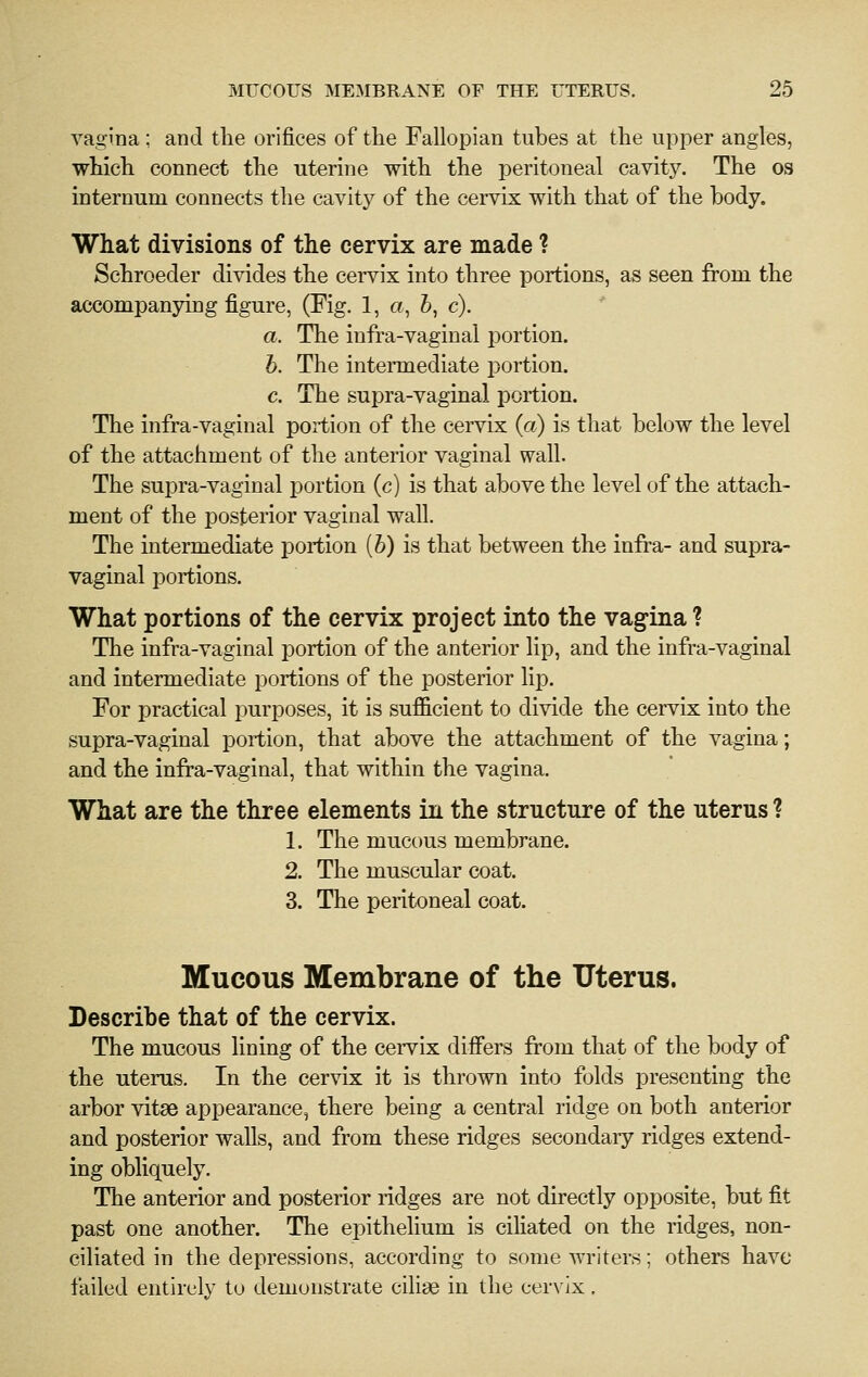 vagina; and tlie orifices of the Fallopian tubes at the upper angles, which connect the uterine with the peritoneal cavity. The os internum connects the cavity of the cervix with that of the body. What divisions of the cervix are made ? Schroeder divides the cervix into three portions, as seen from the accompanying figure, (Fig. 1, a, &, c). a. The infra-vaginal portion. h. The intermediate portion. c. The supra-vaginal portion. The infra-vaginal portion of the cervix {a) is that below the level of the attachment of the anterior vaginal wall. The supra-vaginal portion (c) is that above the level of the attach- ment of the posterior vaginal wall. The intermediate portion [h) is that between the infra- and supra- vaginal portions. What portions of the cervix project into the vagina ? The infra-vaginal portion of the anterior lip, and the infra-vaginal and intermediate portions of the posterior lip. For practical purposes, it is sufiicient to divide the cervix into the supra-vaginal portion, that above the attachment of the vagina; and the infra-vaginal, that within the vagina. What are the three elements in the structure of the uterus ? 1. The mucous membrane. 2. The muscular coat. 3. The peritoneal coat. Mucous Membrane of the Uterus. Describe that of the cervix. The mucous lining of the ceiTix difiers from that of the body of the uterus. In the cervix it is thrown into folds presenting the arbor vitae appearance, there being a central ridge on both anterior and posterior walls, and from these ridges secondaiy ridges extend- ing obliquely. The anterior and posterior ridges are not directly opposite, but fit past one another. The epithelium is cihated on the ridges, non- ciliated in the depressions, according to some writers; others have failed entirely to demonstrate cilige in the cervix.