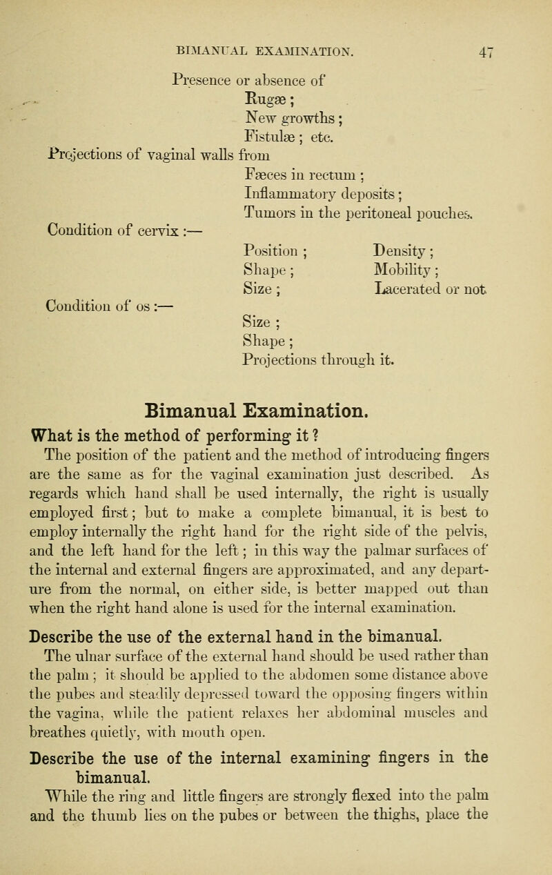 BIMANUAL EXAillNATION. Presence or absence of Rugae; New growths; Fistulas; etc. Prcjjections of vaginal walls from Faeces in rectum; Condition of cervix Condition of os :— Inflammatory deposits; Tumors in the peritoneal pouches. Position ; Density; Shape ; Mobility ; Size ; Lacerated or not Size ; Shape; Projections through it. Bimanual Examination. What is the method of performing it ? The position of the patient and the method of introducing fingers are the same as for the vaginal examination just described. As regards which hand shall be used internally, the right is usually employed first; but to make a complete bimanual, it is best to employ internally the right hand for the right side of the pelvis, and the left hand for the left; in this way the palmar surfaces of the internal and external fingers are approximated, and any depart- ure from the normal, on either side, is better mapped out than when the right hand alone is used for the internal examination. Describe the use of the external hand in the bimanual. The ulnar surface of the external hand should be used rather than the palm ; it should be applied to the abdomen some distance above the pubes and steadily depressed toward the opposing fingers within the vagina, while the patient relaxes her abdominal muscles and breathes quietly, with mouth open. Describe the use of the internal examining fingers in the bimanual. While the ring and little fingers are strongly flexed into the palm and the thumb lies on the pubes or between the thighs, place the