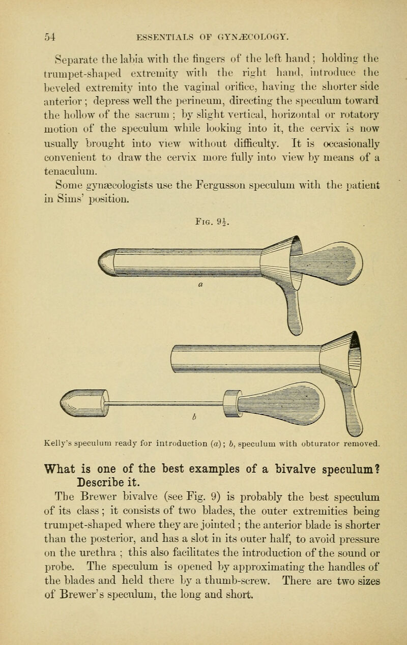 Separate the labia with the iingers of tlie left hand ; holding the trumpet-shaped extremit.v with the right hand, introduce the beveled extremity into the vaginal orifice, having the shorter side anterior ; depress well the perineum, directing the speculum toward the hollow of the sacrum; by slight vertical, horizontal or rotatory motion of the speculum while looking into it, the cervix is now usually brought into view without difficulty. It is occasionally convenient to draw the cervix more fulh' into view bj^ means of a tenaculum. Some gynaecologists use the Fergusson speculum with the i)atient in Sims' position. Fig. 9*. Kelly's speculum ready for introduction (a); b. speculum with obturator removed. What is one of the best examples of a bivalve speculum ? Describe it. The Brewer bivalve (see Fig. 9) is probably the best speculum of its class; it consists of two blades, the outer extremities being tnimpet-shaped where they are jointed ; the anterior blade is shorter than the posterior, and has a slot in its outer half, to avoid pressure on the urethra ; this also facilitates the introduction of the sound or probe. The speculum is opened by approximating the handles of the blades and held there by a thumb-screw. There are two sizes of Brewer's speculum, the long and short.