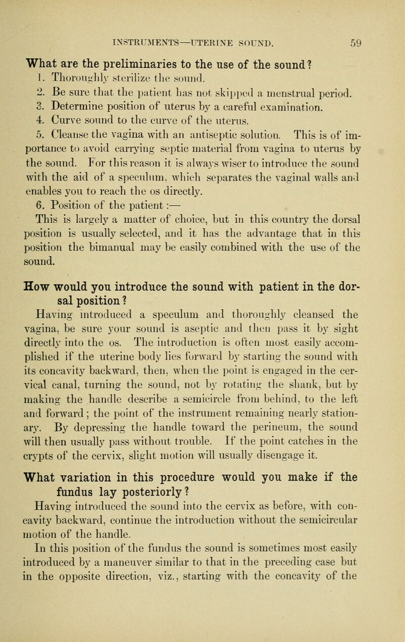 What are the preliminaries to the use of the sound ? 1. Thoroiiglily sterilize the .sound. 2. Be sure that the patient has not skipi)ed a menstrual period. 3. Determine position of uterus by a careful examination. 4. Curve sound to the curve of the uterus. 5. Cleanse the vagina with an antiseptic sokition. This is of im- portance to avoid cariying septic material from vagina to uterus by the sound. For this reason it is always wiser to introduce the sound with the aid of a speculum, which separates the vaginal walls and enables you to reach the os directly. 6. Position of the patient:— This is largely a matter of choice, but in this country the dorsal position is usually selected, and it has the advantage that in this position the bimanual may be easily combined with the use of the sound. How would you introduce the sound with patient in the dor- sal position ? Having mtroduced a speculum and thoroughly cleansed the vagina, be sure your sound is aseptic and then pass it by sight directly into the os. The introduction is often most easily accom- plished if the uterine body lies forward by starting the sound with its concavity backward, then, when the point is engaged in the cer- vical canal, turning the sound, not by rotating the shank, but b}- making the handle describe a semicircle from behind, to the left and forward; the point of the instrument remaining nearly station- ar3^ By depressing the handle toward the perineum, the sound will then usually pass without trouble. If the point catches in the crypts of the cervix, slight motion will usually disengage it. What variation in this procedure would you make if the fundus lay posteriorly? Having introduced the sound into the cervix as before, with con- cavity backward, continue the introduction without the semicircular motion of the handle. In this position of the fundus the sound is sometimes most easily introduced by a maneuver similar to that in the preceding case but in the opposite direction, viz., starting with the concavity of the