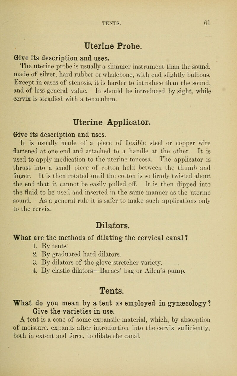 Uterine Probe. Give its description and uses. The uterine probe is usually a slimmer instrument than the sound, made of silver, hard rubber or whalebone, with end slightly bulbous. Except in cases of stenosis, it is harder to introduce than the sound, and of less general value. It should be introduced by sight, while cervix is steadied with a tenaculum. Uterine Applicator. Give its description and uses. It is usually made of a piece of flexible steel or copper wire flattened at one end and attached to a handle at the other. It is used to apply medication to the uterine mucosa. The applicator is thrust into a small piece of cotton held between the thumb and finger. It is then rotated until the cotton is so firmly twisted about the end that it cannot be easily pulled off. It is then dipped into the fluid to be used and inserted in the same manner as the uterine sound. As a general rule it is safer to make such applications only to the cervix. Dilators. What are the methods of dilating the cervical canal ? 1. By tents. 2. By graduated hard dilators. 3. By dilators of the glove-stretcher variety. 4. By elastic dilators—Barnes' bag or Allen's pump. Tents. What do you mean by a tent as employed in gynaecology ? Give the varieties in use. A tent is a cone of some expansile material, which, by absorption of moisture, expands after introduction into the cervix suJficientiy, both in extent and force, to dilate the canal.