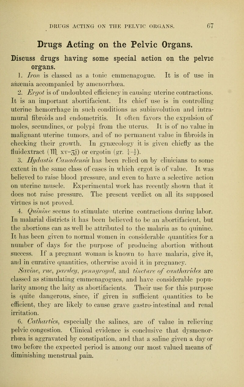 Drugs Acting on the Pelvic Organs. Discuss drug's having some special action on the pelvic organs. 1. Iron is classed as a tonic emmenagogue. It is of use in ahasmia accompanied by amenorrhoea. 2. Ergot is of undoubted efficiency in causing uterine contractions. It is an important abortifacient. Its chief use is in controlling uterine hemorrhage in such conditions as subinvolution and intra- mural fibroids and endometritis. It often favors the expulsion of moles, secundines, or polj^pi from the uterus. It is of no value in malignant uterine tumors, and of no permanent value in fibroids in checking their growth. In gynaecology it is given chiefly as the fluidextract (TTL xv-^j) or ergotin (gr. i-J). 3. Hydastis Canadensis has been relied on by clinicians to some extent in the same class of cases in which ergot is of value. It was believed to raise blood pressure, and even to have a selective action on uterine muscle. Experimental work has recently shown that it does not raise pressure. The present verdict on all its supposed virtues is not proved. 4. Quinine seems to stimulate uterine contractions during labor. In malarial districts it has been believed to be an abortifacient, but the abortions can as well be attributed to the malaria as to quinine. It has been given to normal women in considerable quantities for a number of days for the purpose of producing abortion without success. If a pregnant woman is known to have malaria, give it, and in curative quantities, otherwise avoid it in pregnancy. Savine, rue^ parsley^ 2Jennyroyal, and tincture of cantharides are classed as stimulating emmenagogues, and have considerable popu- larity among the laity as abortifacients. Their use for this purpose is quite dangerous, since, if given in sufficient quantities to be efficient, they are hkely to cause grave gastro-intestinal and renal irritation. 6. Cathartics^ especially the salines, are of value in relieving pelvic congestion. Clinical evidence is conclusive that dysmenor- rhoea is aggravated by constipation, and that a saline given a day or two before the expected period is among our most valued means of diminishing menstrual pain.