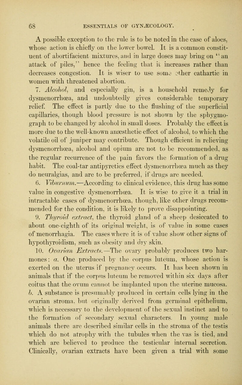 A possiBle exception to the rule is to be noted in the case of aloes, whose action is chiefly on the lower bowel. It is a common constit- uent of abortifacient mixtures, and in large doses may bring on an attack of piles, hence the feeling that it increases rather than decreases congestion. It is wiser to use somv:; ?ther cathartic in women with threatened abortion. 7. Alcohol^ and especially gin, is a household remedy for dysmenorrhcea, and undoubtedly gives considerable temporary relief. The effect is partly due to the flushing of the superficial capillaries, though blood pressure is not shown by the sphygmo- graph to be changed by alcohol in small doses. Probably the effect is more due to the well-known anaesthetic effect of alcohol, to which the volatile oil of juniper may contribute. Though efficient in relieving dysmenorrhcea, alcohol and opium are not to be recommended, as the regular recurrence of the pain favors the formation of a drug habit. The coal-tar antipyretics effect dysmenorrhcea much as they do neuralgias, and are to be preferred, if drugs are needed. 6. Viburnum.—According to clinical evidence, this drug has some value in congestive dysmenorrhcea. It is wise to give it a trial in intractable cases of dysmenorrhcea. though, like other drugs recom- mended for the condition, it is hkely to prove disappointing. 9. Thyroid extract., the thyroid gland of a sheep desiccated to about one-eighth of its original weight, is of value in some cases of monorrhagia. The cases where it is of value show other signs of hypothjToidism, such as obesity and dry skin. 10. Ovarian Extracts.—The ovary probably produces two har- mones: a. One produced by the corpus luteum, whose action is exerted on the uterus if pregnancy occurs. It has been shown in animals that if the corpus luteum be removed within six days after coitus that the ovum cannot be implanted upon the uterine mucosa. h. A substance is presumably produced in certain cells lying in the ovarian stroma, but originally derived from germinal epithehum, which is necessary to the development of the sexual instinct and to the formation of secondary sexual characters. In young male animals there are described similar cells in the stroma of the testis which do not atrophy with the tubules when the vas is tied, and which are believed to produce the testicular internal secretion. Clinically, ovarian extracts have been given a trial with some