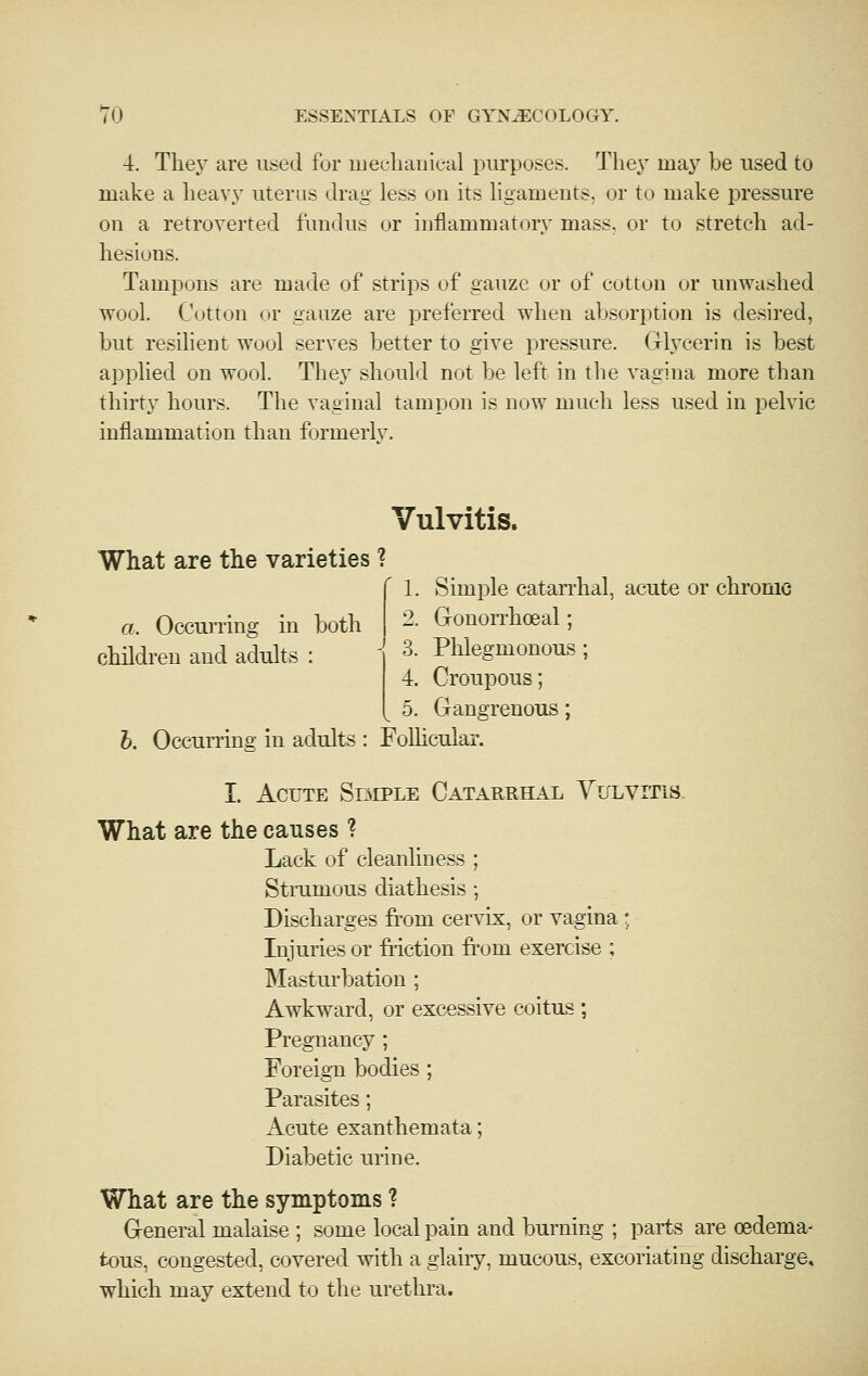 •i. Tlie\' are used for uiecliaiiieal purposes. They maj^ be used to make a liea\\v uterus drag less on its ligaments, or to make pressure on a retroverted fundus or inflammatory mass, or to stretch ad- hesions. Tampons are made of strips of gauze or of cotton or unwashed wool. Cotton or gauze are preferred when absorption is desired, but resilient wool serves better to give pressure. Grl.vcerin is best applied on wool. They should not be left in the vagina more than thirty hours. The vaginal tampon is now much less used in pelvic inflammation than formerlv. Vulvitis. What are tlie varieties ? 1. Simple catan'hal, acute or chronic 2. Gonorrhoeal; 3. Phlegmonous; 4. Croupous; ^ 5. Gangrenous; h. Occurring in adults : Follicular. a. Occuj-ring in both childi'eu and adults : I. Acute Siimple Catarrhal YiTLvrriS- What are the causes ? Lack of cleanliness ; Stramous diathesis ; Discharges from cervix, or vagina ; Injuries or friction fr'om exercise ; Masturbation ; Awkward, or excessive coitus ; Pregnancy ; Foreign bodies; Parasites; Acute exanthemata; Diabetic urine. What are the symptoms ? G-eneral malaise ; some local pain and burning ; parts are oedema- tous, congested, covered with a glaiiy, mucous, excoriating discharge, which may extend to the urethra.