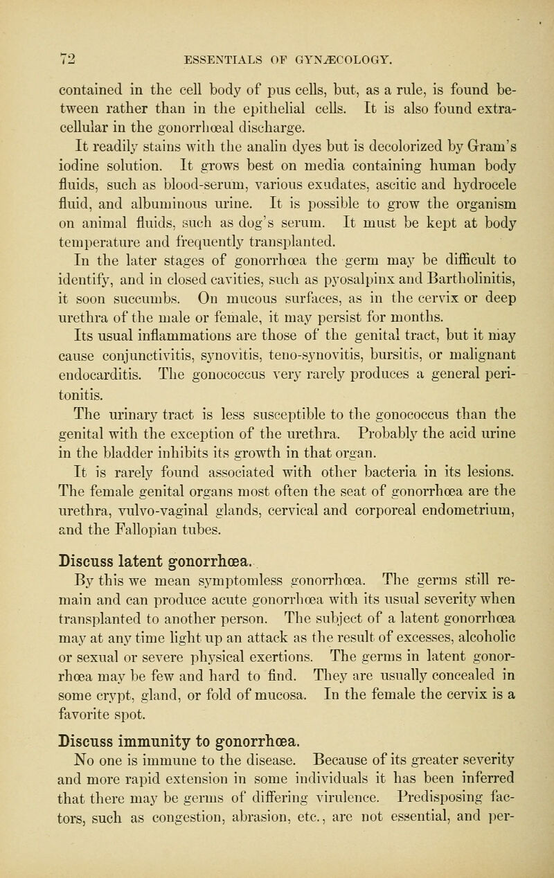 contained in the cell body of pus cells, but, as a rule, is found be- tween rather than in the epithelial cells. It is also found extra- cellular in the gonorrhoeal discharge. It readily stains with the analin dyes but is decolorized by Gram's iodine solution. It grows best on media containing human body fluids, such as blood-serum, various exudates, ascitic and hj^drocele fluid, and albuminous urine. It is possible to grow the organism on animal fluids, such as dog's serum. It must be kept at body temperature and frequently transplanted. In the later stages of gonorrhoea the germ may be difficult to identify, and in closed cavities, such as pyosalpinx and Bartholinitis, it soon succumbs. On mucous surfaces, as in the cervix or deep urethra of the male or female, it may persist for months. Its usual inflammations are those of the genital tract, but it niay cause conjunctivitis, synovitis, teno-synovitis, bursitis, or malignant endocarditis. The gonococcus very rarely produces a general peri- tonitis. The urinary tract is less susceptible to the gonococcus than the genital with the exception of the urethra. Probablj^ the acid urine in the bladder inhibits its growth in that organ. It is rarely found associated with other bacteria in its lesions. The female genital organs most often the seat of gonorrhoea are the urethra, vulvo-vaginal glands, cervical and corporeal endometrium, and the Fallopian tubes. Discuss latent gonorrhoea. By this we mean symptomless gonorrhoea. The germs still re- main and can produce acute gonorrhoea with its usual severity when transplanted to another person. The subject of a latent gonorrhoea may at any time light up an attack as the result of excesses, alcoholic or sexual or severe physical exertions. The germs in latent gonor- rhoea may be few and hard to find. They are usually concealed in some crypt, gland, or fold of mucosa. In the female the cervix is a favorite spot. Discuss immunity to gonorrhoea. No one is immune to the disease. Because of its greater severity and more rapid extension in some individuals it has been inferred that there may be germs of difiering virulence. Predisposing fac- tors, such as congestion, abrasion, etc., are not essential, and per-