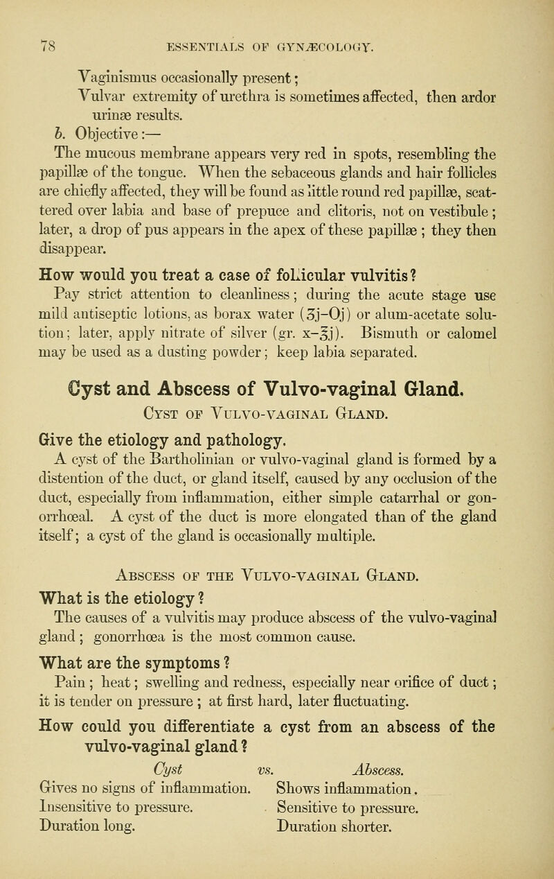 Vaginismus occasionally present; Vulvar extremity of urethra is sometimes affected, then ardor urinae results. h. Objective:— Tlie mucous membrane appears very red in spots, resembling the papillae of the tongue. When the sebaceous glands and hair follicles are chiefly affected, they will be found as little round red papillae, scat- tered over labia and base of prepuce and clitoris, not on vestibule ; later, a drop of pus appears in the apex of these papillae ; they then disappear. How would you treat a case of foLicular vulvitis ? Pay strict attention to cleanliness; dui'ing the acute stage use mild antiseptic lotions, as borax water (3j-0j) or alum-acetate solu- tion; later, apply nitrate of silver (gr. x-^j). Bismuth or calomel may be used as a dusting powder; keep labia separated. €yst and Abscess of Vulvo-vaginal Gland, Cyst of Vulvo-vaginal GtLand. Give the etiology and pathology. A cyst of the Bartholinian or vulvo-vaginal gland is formed by a distention of the duct, or gland itself, caused by any occlusion of the duct, especially from inflammation, either simple catarrhal or gon- orrhoeal. A cyst of the duct is more elongated than of the gland itself; a cyst of the gland is occasionally multiple. Abscess of the Vulvo-vaginal Gtland. What is the etiology ? The causes of a vulvitis may produce abscess of the vulvo-vaginal gland ; gonorrhoea is the most common cause. What are the symptoms ? Pain ; heat; swelling and redness, especially near orifice of duct; it is tender on pressure ; at first hard, later fluctuating. How could you differentiate a cyst from an abscess of the vulvo-vaginal gland ? Cyst vs. Abscess. Grives no signs of inflammation. Shows inflammation. Insensitive to pressure. . Sensitive to pressure. Duration long. Duration shorter.