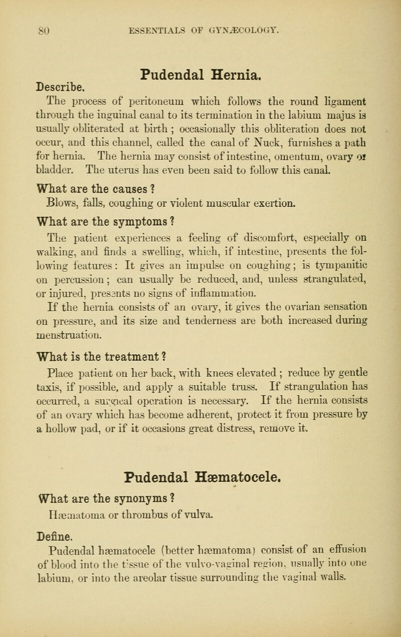 Pudendal Hernia. Describe. The process of peritoneum wliicb. follows tte round ligament through the inguinal canal to its termination in the labium majus is usuall}' obhterated at biith ; occasionally this obliteration does not 0CCU1-, and this channel, called the canal of Nuck, fnrnishes a path for hernia. The hernia may consist of intestine, omentum, ovary OJ bladder. The uteras has even been said to follow this canal. What are the causes ? Blows, falls, coughing or violent muscular exertion. What are the symptoms ? The patient experiences a feeling of discomfort, especially on walking, and finds a swelling, which, if intestine, presents the fol- lowing features: It gives an impulse on coughing; is tympanitic on percussion; can usually be reduced, and, unless strangulated, or injured, presants no signs of inflammation. If the hernia consists of an ovaiy, it gives the ovarian sensation on pressure, and its size and tenderness are both increased during menstruation. What is the treatment ? Place patient on her back, with knees elevated ; reduce by gentle taxis, if possible, and apply a suitable tmss. If strangulation has occun-ed, a suroacal operation is necessary. If the hernia consists of an ovaiy which has become adherent, protect it from pressure by a hoUuw pad, or if it occasions great distress, remove it. Pudendal Hsematocele. What are the synonyms ? Haematoma or thrombus of vulva. Define. Pudendal hsematocele (better hematoma) consist of an effusion of blood into tlie t-ssue of the vulvo-vauinal re.oion. usually into one labium, or into the areolar tissue surrounding the vaginal walls.