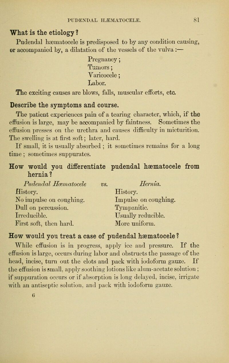 What is the etiology ? Pudendal haematocele is predisposed to by any condition causing, or accompanied by, a dilatation of the vessels of the vulva:—■ Pregnancy; Tumors; Varicocele; Labor. The exciting causes are blows, falls, muscular efforts, etc. Describe the symptoms and course. The patient experiences pain of a tearing character, which, if the effusion is large, may be accompanied by faintness. Sometimes the effusion presses on the urethra and causes difficulty in mictuiition. The swelhng is at first soft; later, hard. If small, it is usually absorbed ; it sometimes remains for a long time; sometimes suppurates. How would you diiFerentiate pudendal haematocele from hernia ? Pudendal Hcematocele vs. Hernia. History. History. No impulse on coughing. Impulse on coughing. Dull on percussion. Tympanitic. Irreducible. Usually reducible. First soft, then hard. More uniform. How would you treat a case of pudendal haematocele ? While effusion is in progress, apply ice and pressure. If the effusion is large, occurs during labor and obstructs the passage of the head, incise, turn out the clots and pack with iodoform gauze. If the effusion is small, apply soothing lotions like alum-acetate solution ; if suppuration occurs or if absorption is long delayed, incise, irrigate with an antiseptic solution, and pack with iodoform gauze. 6