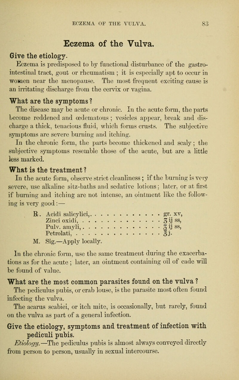 Eczema of the Vulva. Give the etiology. Eczema is predisposed to by functional disturbance of the gastro- intestinal tract, gout or rheumatism ; it is especially apt to occur in women near the menopause. The most frequent exciting cause is an irritating discharge from the cervix or vagina. What are the symptoms ? The disease may be acute or chronic. In the acute form, the parts become reddened and oedematous ; vesicles appear, break and dis- charge a thick, tenacious fluid, which forms cnists. The subjective symptoms are severe burning and itching. In the chronic form, the parts become thickened and scaly; the subjective symptoms resemble those of the acute, but are a little less marked. What is the treatment ? In the acute form, observe strict cleanliness; if the burning is very severe, use alkaline sitz-baths and sedative lotions; later, or at first if burning and itching are not intense, an ointment like the follow- ing is very good:— R. Acidi salicylici,. . « gr. xv, Zinci oxidi, ^ij ss, Pulv. amyli, .^ ij ss, Petrolati, ^j- M. Sig.—Apply locally. In the chronic form, use the same treatment during the exacerba- tions as for the acute ; later, an ointment containing oil of cade will be found of value. What are the most common parasites found on the vulva ? The pediculus pubis, or crab louse, is the parasite most often found infecting the vulva. The acarus scabiei, or itch mite, is occasionally, but rarely, found on the vulva as part of a general infection. Give the etiology, symptoms and treatment of infection with pediculi pubis. Etiology.—The pediculus pubis is almost always conveyed directly from person to person, usually in sexual intercourse.