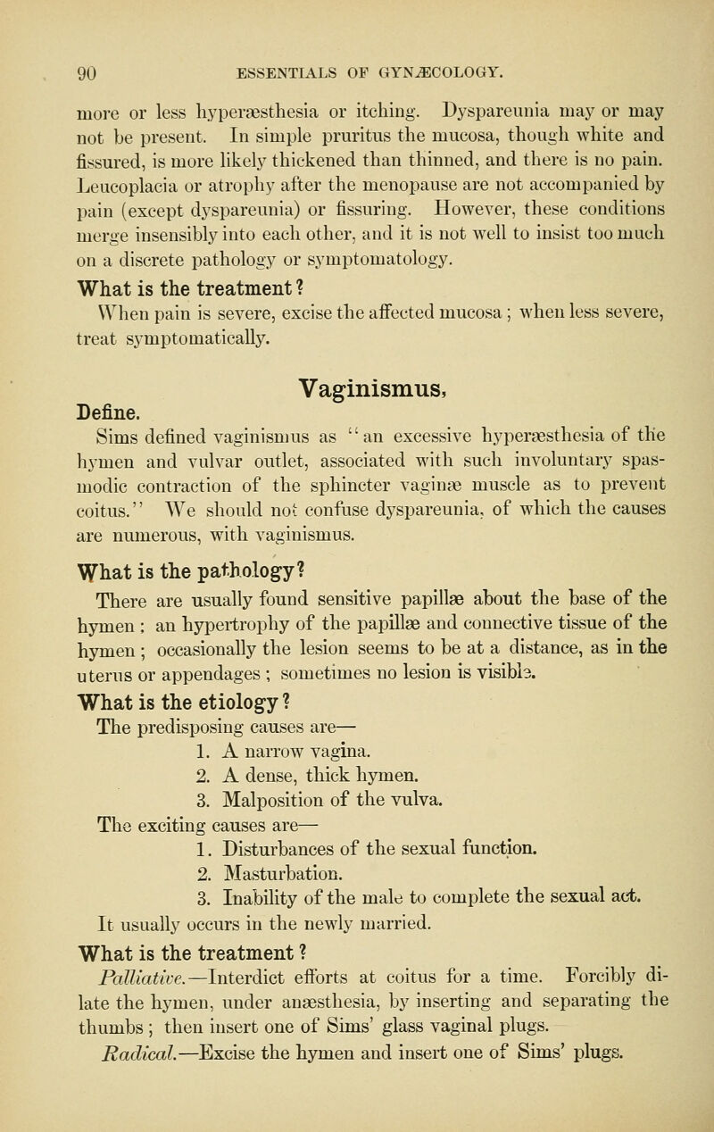 more or less liyperaesthesia or itching. Dyspareunia may or may not be present. In simple pruritus the mucosa, though white and fissured, is more likely thickened than thinned, and there is no pain. Leucoplacia or atrophy after the menopause are not accompanied by pain (except dyspareunia) or Assuring. However, these conditions merge insensibly into each other, and it is not well to insist too much on a discrete pathology or symptomatology. What is the treatment ? When pain is severe, excise the affected mucosa ; when less severe, treat symptomatically. Vaginismus, Define. Sims defined vaginismus as an excessive hypersesthesia of the hymen and vulvar outlet, associated with such involuntary spas- modic contraction of the sphincter vaginae muscle as to prevent coitus. We should not confuse dyspareunia, of which the causes are numerous, with vaginismus. Wliat is the pathology? There are usually found sensitive papillae about the base of the hymen ; an hypertrophy of the papillae and connective tissue of the hymen ; occasionally the lesion seems to be at a distance, as in the uterus or appendages ; sometimes no lesion is visibia. What is the etiology ? The predisposing causes are— 1. A narrow vagina. 2. A dense, thick hymen. 3. Malposition of the vulva. The exciting causes are— 1. Disturbances of the sexual function. 2. Masturbation. 3. Inability of the male to complete the sexual act. It usually occurs in the newly married. What is the treatment ? PaUiatwe.—lnterdiGt eiforts at coitus for a time. Forcibly di- late the hymen, under anaesthesia, by inserting and separating the thumbs ; then insert one of Sims' glass vaginal plugs. Radical—Excise the hymen and insert one of Sims' plugs.