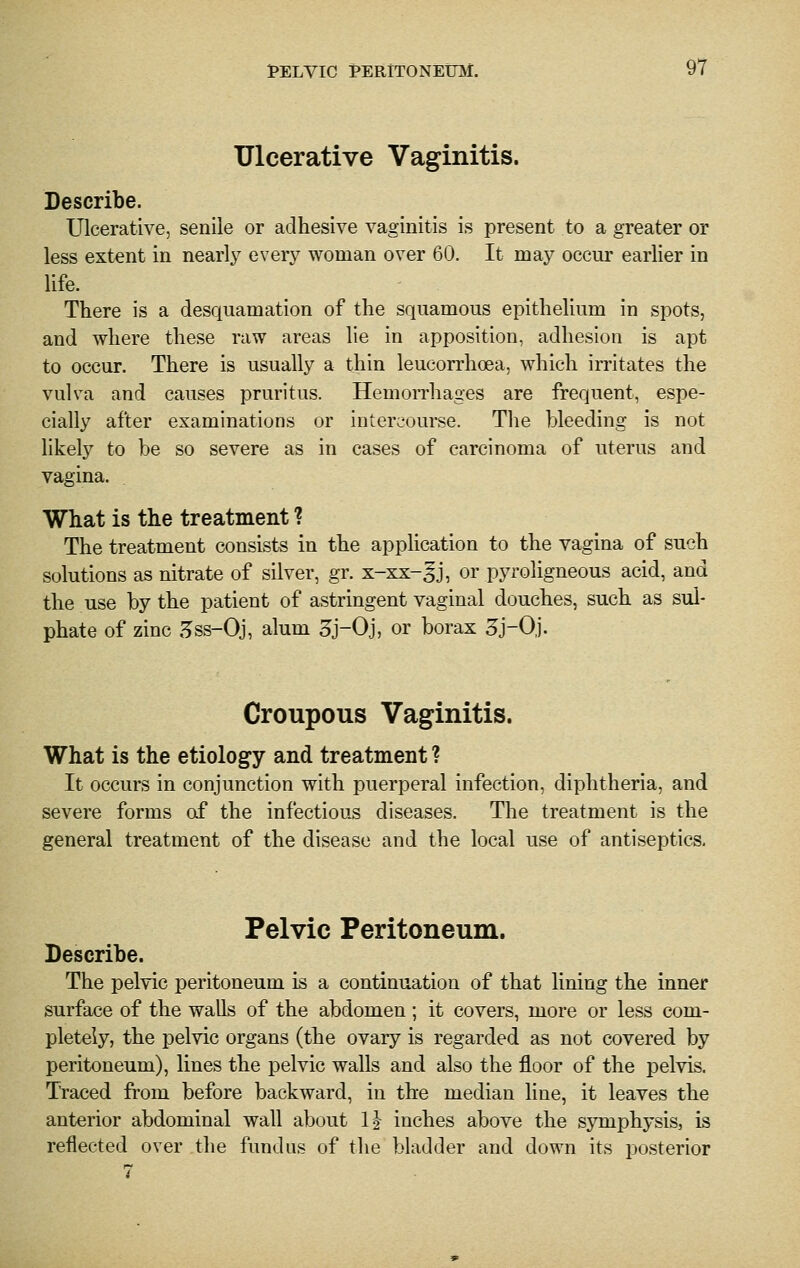 Ulcerative Vaginitis. Describe. Ulcerative, senile or adhesive vaginitis is present to a greater or less extent in nearly every woman over 60. It may occur earlier in life. There is a desquamation of the squamous epithelium in spots, and where these raw areas lie in apposition, adhesion is apt to occur. There is usually a thin leucorrhoea, which irritates the vulva and causes pruritus. Hemorrhages are frequent, espe- cially after examinations or intercourse. The bleeding is not likely to be so severe as in cases of carcinoma of uterus and vagina. What is the treatment ? The treatment consists in the application to the vagina of such solutions as nitrate of silver, gr. x-xx-gj, or pyroligneous acid, and the use by the patient of astringent vaginal douches, such as sul- phate of zinc ,^ss-Oj, alum 3j-0j, or borax 3j-0j. Croupous Vaginitis. What is the etiology and treatment ? It occurs in conjunction with puerperal infection, diphtheria, and severe forms of the infectious diseases. The treatment is the general treatment of the disease and the local use of antiseptics. Pelvic Peritoneum. Describe. The pelvic peritoneum is a continuation of that lining the inner surface of the walls of the abdomen ; it covers, more or less com- pletely, the pelvic organs (the ovary is regarded as not covered by peritoneum), lines the pelvic walls and also the floor of the pelvis. Traced from before backward, in the median line, it leaves the anterior abdominal wall about IJ inches above the symphysis, is reflected over the fundus of the bladder and down its posterior 7