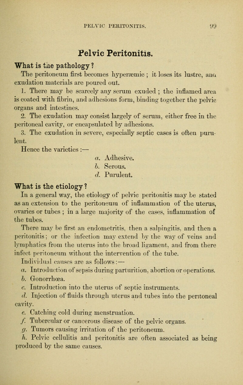 I^elvic Peritonitis. What is tile pathology ? The peritoneum first becomes hyperaemic ; it loses its lustre, ana exudation materials are poured out. 1. There may be scarcely any serum exuded ; the inflamed area is coated with fibrin, and adhesions form, binding together the pelvic organs and intestines. 2. The exudation may consist largely of serum, either free in the peritoneal cavity, or encapsulated by adhesions. 3. The exudation in severe, especially septic cases is often pum- lent. Hence the varieties :— a. Adhesive. h. Serous. d. Purulent. What is the etiology ? In a general way, the etiology of pelvic peritonitis may be stated as an extension to the peritoneum of inflammation of the uterus, ovaries or tubes ; in a large majority of the cases, inflammation of the tubes. There may be first an endometritis, then a salpingitis, and then a peritonitis; or the infection may extend by the way of veins and lymphatics from the uterus into the broad ligament, and from there infect peritoneum without the intervention of the tube. Individual causes are as follows :— a. Introduction of sepsis during parturition, abortion or operations. h. Gonorrhoea. c. Introduction into the uterus of septic instruments. d. Injection of fluids through uterus and tubes into the peritoneal cavity. e. Catching cold during menstruation. / Tubercular or cancerous disease of the pelvic organs. g. Tumors causing irritation of the peritoneum. h. Pelvic cellulitis and peritonitis are often associated as being produced by the same causes.