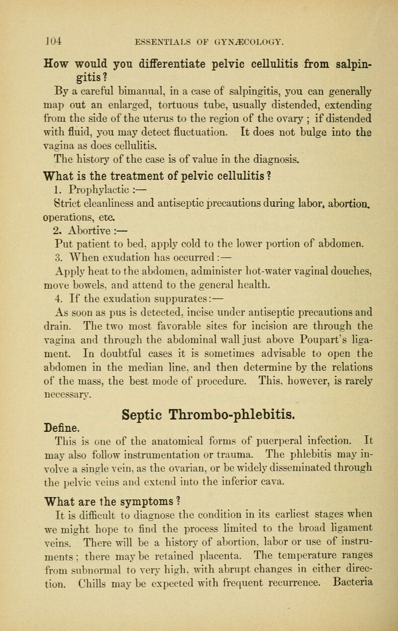 How would you differentiate pelvic cellulitis from salpin- gitis ? By a careful bimanual, in a case of salpingitis, you can generally map out an enlarged, tortuous tube, usually distended, extending from the side of the utenis to the region of the ovary ; if distended with fluid, you may detect fluctuation. It does not bulge into the vagina as does celluhtis. The history of the case is of value in the diagnosis. What is the treatment of pelvic cellulitis ? 1. Prophj'lactic :— Strict cleanliness and antiseptic precautions during labor, abortion, operations, etc. 2. Abortive :— Put patient to bed. apply cold to the lower portion of abdomen. 3. When exudation has occurred :— Apply heat to the abdomen, admhiister hot-water vaginal douches, move bowels, and attend to the general health. 4. If the exudation suppurates:— As soon as pus is detected, incise under antiseptic precautions and drain. The two most favorable sites for incision are through the vagina and through the abdominal wall just above Poupart's liga- ment. In doubtful cases it is sometimes advisable to open the abdomen in the median line, and then determine by the relations of the mass, the best mode of procedure. This, however, is rarely necessarj^ Septic Thrombo-phlebitis. Define. This is one of the anatomical forms of puerperal infection. It may also follow instrumentation or trauma. The phlebitis may in- volve a single vein, as the ovarian, or be widely disseminated through the pelvic veins and extend into the inferior cava. What are the symptoms ? It is difficult to diagnose the condition in its earliest stages when we might hope to find the process limited to the broad ligament veins. There will be a history of abortion, labor or use of instru- ments ; there may be retained placenta. Tlie temperature ranges from subnormal to very high, with abnipt changes in either direc- tion. Chills may be expected with frequent recurrence. Bacteria