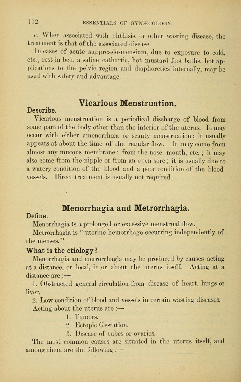 c. When associated with phthisis, or other wasting disease, the treatment is that of the associated disease. In cases of acute suppressio-mensium, due to exposure to cold, etc., rest in bed, a sahne cathartic, hot mustard foot baths, hot ap- plications to the pelvic region and diaphoretics'internally, maybe used with safety and advantage. Vicarious Menstruation. Describe. Vicarious menstruation is a periodical discharge of blood from some part of the body other than the interior of the uterus. It may occui' with either amenorrhoea or scanty menstraation ; it usually appears at about the time of the regular flow. It may come from almost any mucous membrane: from the nose, mouth, etc. ; it may also come from the nipple or from an open sore; it is usually due to a watery condition of the blood and a poor condition of the blood- vessels. Direct treatment is usually not required. Menorrhagia and Metrorrhagia. Define. Menorrhagia is a prolongei or excessive menstrual flow. Metrorrhagia is uterine hemorrhage occurring independently of the menses.'' What is the etiology ? Menorrhagia and metrorrhagia may be produced by causes acting at a distance, or local, in or about the uterus itself. Acting at a distance are :— 1. Obstructed general circulation from disease of heart, lungs or liver. 2. Low condition of blood and vessels in certain wasting diseases. Acting about the uterus are :— 1. Tumors. 2. Ectopic Gestation. 3. Disease of tubes or ovaries. The most common causes are situated in the uterus itself, and among them are the following :—