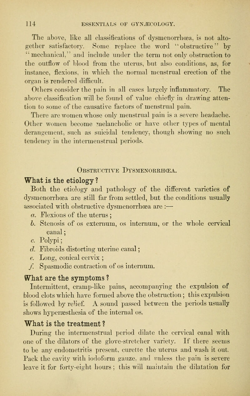The above, like all classifications of dj^smenoiTlioea, is not alto- gether satisfactory. Some rcjilace the word '' obstructive'' by mechanical. and include under the term not onl}''obstruction to the outflow of blood from the uterus, but also conditions, as, for instance, flexions, in which the normal menstrual erection of the organ is rendered difficult. Others consider the pain in all cases largely inflammatory. The above classification will be found of value chiefly in drawing atten- tion to some of the causative factors of menstrual pain. There are women whose only menstrual pain is a severe headache. Other women become melancholic or have other types of mental derangement, such as suicidal tendency, though showing no such tendency in the intermenstrual periods. Obstructi^t: Dysmenorrhcea. What is the etiology ? Both, the etiology and j^athology of the different varieties of dysmenorrhoea are still far from settled, but the conditions usually associated with obstmctive dysmenorrhoea are :— a. Flexions of the uterus ; b. Stenosis of os externum, os internum, or the whole cervical canal; c. Polypi; d. Fibroids distorting uterine canal; e. Long, conical cervix ; / Spasmodic contraction of os internum. What are the symptoms ? Intermittent, cramp-like pains, accompanying the expulsion of blood clots which have formed above the obstraction; this expulsion is followed by relief. A sound passed between the periods usually shows hypersesthesia of the internal os. What is the treatment ? During the intermenstrual period dilate the cervical canal with one of the dilators of the glove-stretcher variety. If there seems to be any endometritis present, curette the uterus and wash it out, Pack the cavity with iodoform gauze, and unless the pain is severe leave it for forty-eight hours ; this will maintain the dilatation for