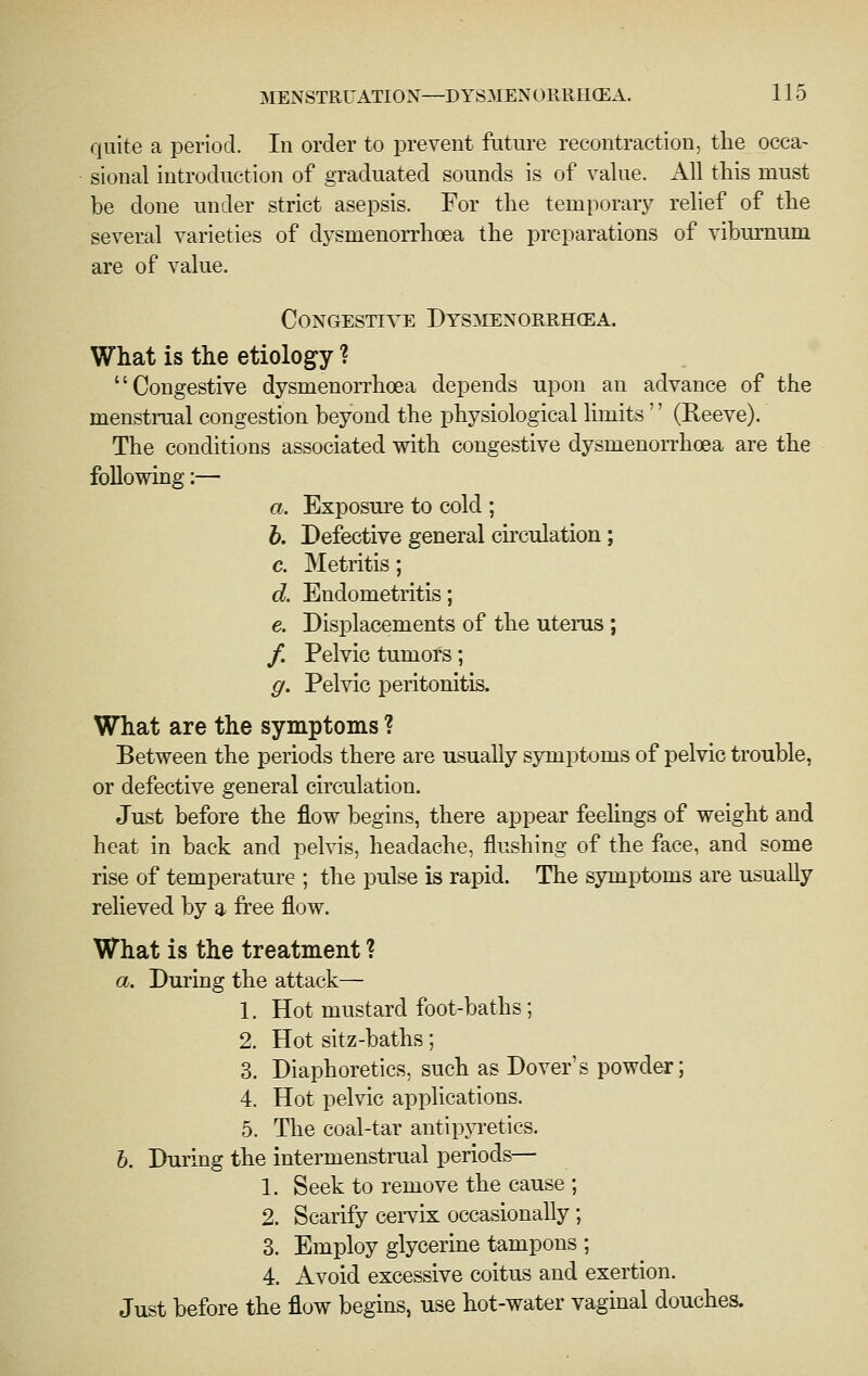 quite a period. In order to prevent ftiture recontraction, the occa- sional introduction of graduated sounds is of value. All tliis must be done under strict asepsis. For the temporary relief of the several varieties of dysmenoiThoea the preparations of viburnum are of value. Congesti\t: Dys^ienorrhcea. What is the etiology ? Congestive dysmenorrhoea depends upon an advance of the menstrual congestion beyond the physiological limits'' (Reeve). The conditions associated with congestive dysmenorrhoea are the following:— a. Exposure to cold ; b. Pefective general chculation; c. Metritis; d. Endometritis; e. Displacements of the uterus; /. Pelvic tumors; g. Pelvic peritonitis. What are the symptoms ? Between the periods there are usually symptoms of pelvic trouble, or defective general circulation. Just before the flow begins, there appear feehngs of weight and heat in back and pelvis, headache, flushing of the face, and some rise of temperature ; the pulse is rapid. The symptoms are usually relieved by a free flow. What is the treatment ? a. During the attack— 1. Hot mustard foot-baths; 2. Hot sitz-baths; 3. Diaphoretics, such as Dover's powder; 4. Hot pelvic applications. 5. The coal-tar antipjTetics. b. During the intermenstrual periods— 1. Seek to remove the cause ; 2. Scarify ccitLk occasionally; 3. Employ glycerine tampons ; 4. Avoid excessive coitus and exertion. Just before the flow begins, use hot-water vaginal douches.
