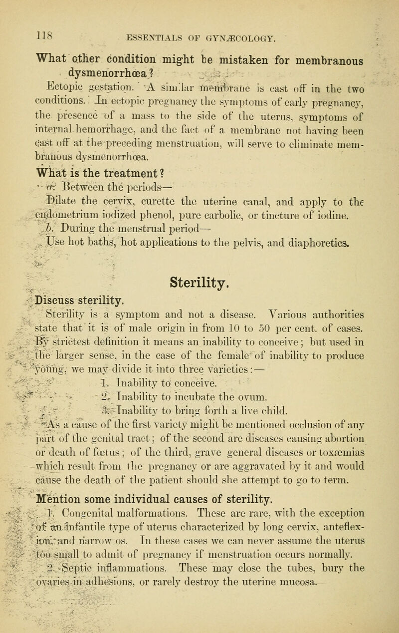 What otHer condition might be mistaken for membranous dysmenorrhoea ? Ectopic gestation. ' A similar memijraiie is cast off in the two conditions.' In ectopic pregnancy the S3'mptoms of early pregnancy, the presence of a mass to the side of the uterus, symptoms of internal hemorrhage, and the fact of a membrane not having been cast off at the preceding menstruation, will serve to eliminate mem- branous dysmenorrlioea. What is the treatment ? ' - cti Between the jjeriods— Dilate the cervix, curette the uterine canal, and apply to the eitdometrium iodized phenol, pure carbolic, or tincture of iodine. h. Duiing the menstnial period— , Use hot baths, hot apphcations to the pelvis, and diaphoretics. Sterility. ^Discuss sterility. , Sterihty is a S3^mptom and not a disease. Various authorities ' state that it is of male origin in from 10 to 50 per cent, of cases. ^f strictest definition it means an inability to conceive; but used in .the larger sense, in the case of the female of inabihty to produce ydtihg, we maj^ divide it into three varieties: — : ■' 1. Inability to conceive. :  ' 2. Inabilitj^ to incubate the ovum. .' :' 3v-Inability to bring forth a live child. ^As a cause of the first varietj^ might be mentioned occlusion of any pait of the genital tract: of the second are diseases causing abortion or death of foetus ; of the third, grave general diseases or toxaemias which result from the pregnancy or are aggravated b}^ it and would cause the death of the patient should she attempt to go to term. M'ention some individual causes of sterility. -•fS I'- Congenital malformations. These are rare, with the exception of mitnfantile type of uterus characterized by long cervix, anteflex- ioix,rand narrow os. In these cases we can never assume the uterus too small to admit of pregnancy if menstruation occurs normally. 2, -Septic inflammations. These may close the tubes, bury the ovaries in adhesions, or rarely destroy the uterine mucosa.