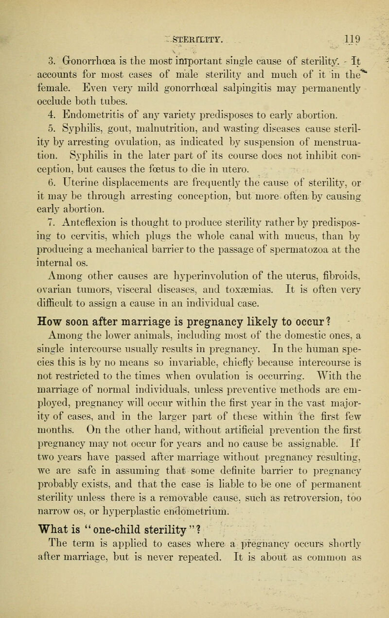 3. Gronorrlioea is the most important single cause of sterility. - It accounts for most cases of male sterility and much of it in the** female. Even very mild gonorrhoeal salpingitis may permanently occlude both tubes. 4. Endometritis of any variety predisposes to earlj^ abortion. 5. Syphilis, gout, malnutrition, and wasting diseases cause steril- ity by arresting ovulation, as indicated by suspension of menstrua- tion. Syphihs in the later part of its course does not inhibit con- ception, but causes the foetus to die in utero. 6. Uterine displacements are frequently the cause of sterility, or it may be through arresting conception, but more often by causing early abortion. 7. Anteflexion is thought to produce sterility rather by predispos- ing to cervitis, which plugs the whole canal with mucus, than by producing a mechanical barrier to the passage of spermatozoa at the internal os. Among other causes are hyperinvolution of the uterus, fibroids, ovarian tumors, visceral diseases, and toxaemias. It is often very dijSicult to assign a cause in an individual case. How soon after marriage is pregnancy likely to occur ? Among the lower animals, including most of the domestic ones, a single intercourse usually results in pregnancj^ In the human spe- cies this is by no means so invariable, chiefly because intercourse is not restricted to the times when ovulation is occurring. With the marriage of normal individuals, unless preventive methods are em- ployed, pregnancy will occur within the first year in the vast major- ity of cases, and in the larger part of these within the first few months. On the other hand, without artificial prevention the first pregnancy may not occur for years and no cause be assignable. If two years have passed after marriage without pregnancy resulting, we are safe in assuming that some definite barrier to pregnancy probably exists, and that the case is hable to be one of permanent sterility unless there is a removable cause, such as retroversion, too narrow os, or hyperplastic endometrium. What is  one-child sterility  ? The term is applied to cases where a pregnancy occurs shortly after marriage, but is never repeated. It is about as common as