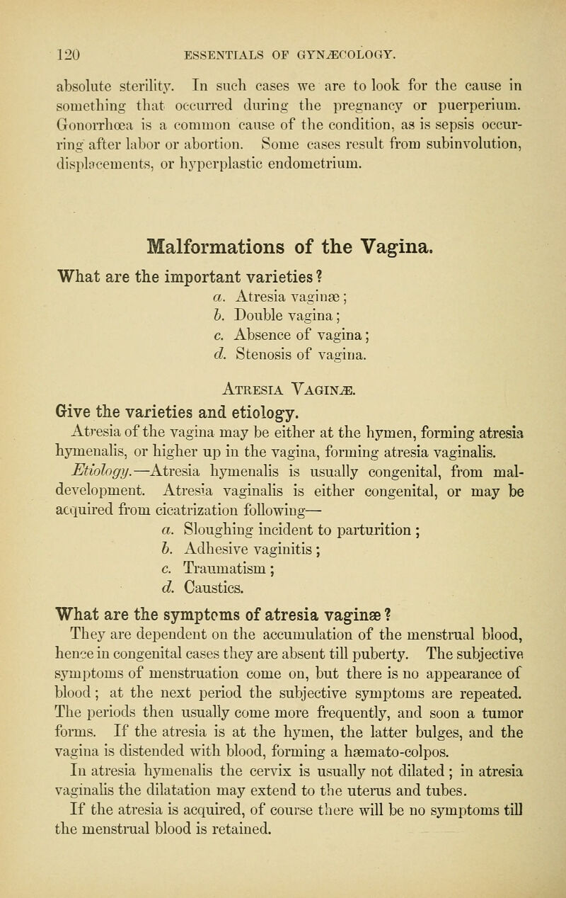 absolute sterility. In such cases we are to look for the cause in something that occurred during the i^regnancy or puerperium. Gonorrhoea is a common cause of the condition, as is sepsis occur- ring after labor or abortion. Some cases result from subinvolution, displacements, or hyperplastic endometrium. Malformations of the Vagina. What are the important varieties ? a. Atresia vaginae; h. Double vagina; c. Absence of vagina; d. Stenosis of vagina. Atresia Yagine. Give the varieties and etiology. Atresia of the vagina may be either at the hymen, forming atresia hymenalis, or higher up in the vagina, forming atresia vaginalis. Etiology.—Atresia hymenalis is usually congenital, from mal- development. Atresia vaginalis is either congenital, or may be acquired from cicatrization following— a. Sloughing incident to parturition ; h. Adhesive vaginitis; c. Traumatism; d. Caustics. What are the symptoms of atresia vaginae ? They are dependent on the accumulation of the menstrual blood, hence in congenital cases they are absent till puberty. The subjective symptoms of menstruation come on, but there is no appearance of blood; at the next period the subjective symptoms are repeated. The periods then usually come more frequently, and soon a tumor forms. If the atresia is at the hymen, the latter bulges, and the vagina is distended with blood, forming a haemato-colpos. In atresia hymenalis the cervix is usually not dilated ; in atresia vaginahs the dilatation may extend to the uterus and tubes. If the atresia is acquired, of course there will be no symptoms till the menstrual blood is retained.