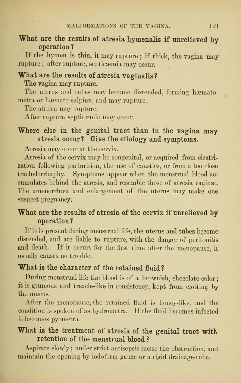 What are the results of atresia hymenalis if unrelieved by operation ? If the hymen is thin, it may rupture ; if thick, the vagina may rupture ; after rupture, septicaemia may occur. What are the results of atresia vaginalis ? The vagina may rupture. The uterus and tubes may become dii?tendecl. forming haemato- metra or haemato-salpinx, and may rupture. The atresia may rupture. After rupture septicaemia may occur. Where else in the genital tract than in the vagina may atresia occur ? Give the etiology and symptoms. Atresia may occur at the cervix. Atresia of the cervix may be congenital, or acquired from cicatri- zation following parturition, the use of caustics, or from a too close trachelorrhaphy. Symptoms appear when the menstrual blood ac- cumulates behind the atresia, and resemble those of atresia vaginae. The amenorrhoea and enlargement of the uterus may make one suspect pregnancy. What are the results of atresia of the cervix if unrelieved by operation ? If it is present during menstrual life, the uterus and tubes become distended, and are liable to rupture, with the danger of peritonitis and death. If it occurs for the first time after the menopause, it usually causes no trouble. What is the character of the retained fluid? During menstrual hfe the blood is of a brownish, chocolate color; it is grumous and treacle-like in consistency, kept from clotting by the mucus. After the menopause, the retained fluid is honey-like, and the condition is spoken of as hydrometra. If the fluid becomes infected it becomes pyometra. What is the treatment of atresia of the genital tract with retention of the menstrual blood ? Aspirate slowly; under strict antisepsis incise the obstruction, and maintain the opening by iodoform gauze or a rigid drainage-tube.