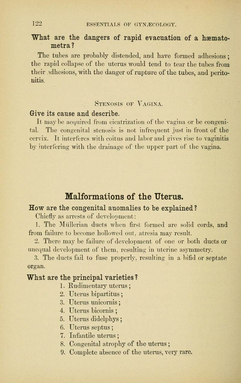What are the dang-ers of rapid e^vacuation of a haemato- metra ? The tubes are probably distended, and have formed adhesions; the rapid collapse of the uterus would tend to tear the tubes from their .idhesions, with the danger of mpture of the tubes, and perito- nitis. Stenosis of Vagina. Give its cause and describe. It maybe acquired from cicatrization of the vagina or be congeni- tal. The congenital stenosis is not infiequent just in front of the cervix. It interferes with coitus and labor and gives rise to vaginitis by interfering with the drainage of the upper part of the vagina. Malformations of the Uterus. How are the congenital anomalies to be explained ? Chiefly as arrests of development: 1. The Miillerian ducts when first formed are solid cords, and from failure to become hollowed out. atresia may result. 2. There may be failure of development of one or both ducts or unequal development of them, resulting in uterine asymmetry. 3. The ducts fail to fuse properly, resulting in a bifid or septate organ. What are the principal varieties ? 1. Rudimentary uterus; 2. Uterus bipartitus; 3. Uterus unicornis; 4. Uterus bicornis; 5. Uterus didelphys; 6. Uterus septus; 7. Infantile uterus; 8. Congenital atrophy of the uterus; 9. Complete absence of the utems, veiy rare.