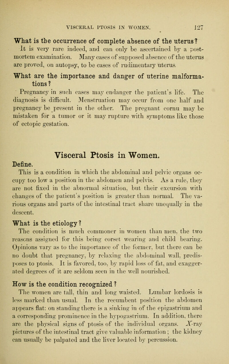 What is the occurrence of complete absence of the uterus? It is veiy rare indeed, and can only be ascertained by a post- mortem examination. Many cases of vSupposed absence of the uterus are proved, on autopsy, to be cases of mdimentary uterus, What are the importance and danger of uterine malforma- tions ? Pregnancy in such cases may endanger the patient's life. The diagnosis is difficult. Menstruation may occur from one half and pregnancy be present in the other. The pregnant cornu may be mistaken for a tumor or it may rupture with symptoms like those of ectopic gestation. Visceral Ptosis in Women. Define. This is a condition in which the abdominal and pelvic organs oc- cupy too low a position in the abdomen and pelvis. As a nde, they are not fixed in the abnormal situation, but their excursion with changes of the patient's position is greater than normal. The va- rious organs and parts of the intestinal tract share unequally in the descent. What is the etiology ? The condition is much commoner in women than men, the two reasons assigned for this being corset wearing and child bearing. Opinions vary as to the importance of the former, but there can be no doubt that pregnancy, by relaxing the abd(jminal wall, predis- poses to ptosis. It is favored, too, by rapid loss of fat, and exagger- ated degrees of it are seldom seen in the well nourished. How is the condition recognized ? Tlie women are tall, thin and long waisted. Lumbar lordosis is less marked than usual. In the recumbent position the abdomen appears flat: on standing there is a sinking in of the epigastrium and a corresponding prominence in the hypogastrium. In addition, there are the physical signs of ptosis of the individual organs. ^T-ray pictures of the intestinal tract give valuable information ; the kidney can usually be palpated and the liver located by percussion.