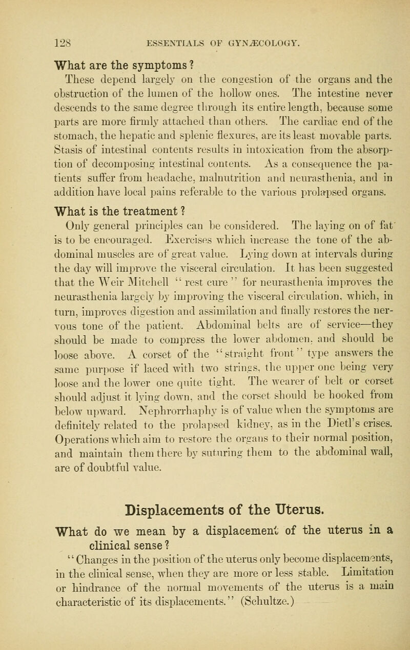 What are the symptoms ? These depend largely on the congestion of the organs and the obstruction of the lumen of the hollow ones. The intestine never descends to the same degree through its entire length, because some parts are more firmly attached than others. The cardiac end of the stomach, the hepatic and splenic flexures, are its least movable parts. Stasis of intestinal contents results in intoxication from the absorp- tion of decomposing intestinal contents. As a consequence the pa- tients suifer from headache, malnutrition and neurasthenia, and in addition have local pains referable to the various prolapsed organs. What is the treatment ? Only general j^rinciples can be considered. The laying on of fat' is to be encouraged. Exercises which increase the tone of the ab- dominal muscles are of great value. Lying down at intervals during the day will improve the visceral circulation. It has been suggested that the Weir Mitchell  rest cure  for neurasthenia improves the neurasthenia largely by imi^roving the visceral circulation, which, in turn, improves digestion and assimilation and finally restores the ner- vous tone of the patient. Abdominal belts are of service—they should be made to compress the lower abdomen, and should be loose above. A corset of the straight front type answers the same purpose if laced with two strings, the upper one being very loose and the lower one quite tight. The wearer of belt or corset should adjust it lying down, and the corset should be hooked from below upward. Nephrorrhaphy is of value when the symptoms are definitely related to the prolapsed kidney, as in the Dietl's crises. Operations which aim to restore the organs to their normal position, and maintain them there by suturing them to the abdominal wall, are of doubtful value. Displacements of the Uterus. What do we mean by a displacement of the uterus in a clinical sense ? '' Changes in the position of the uterus only become displacements, in the clinical sense, when they are more or less stable. Limitation or hindrance of the normal movements of the uterus is a main characteristic of its displacements. (Schultze.)