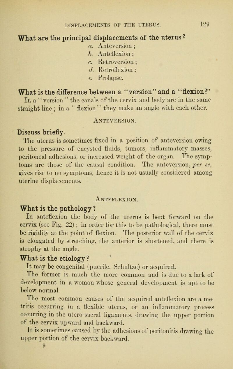 What are the principal displacements of the uterus ^ a. Anteversion ; h. Anteflexion; c. Retroversion; d. Retroflexion; e. Prolapse. What is the difference between a version and a flexion? In a version  the canals of the cei-vix and body are in the same straight hne ; in a  flexion'' they make an angle with each other. Anteversion. Discuss briefly. The uterus is sometimes fixed in a position of anteversion owing to the pressure of encysted fluids, tumors, inflammatory masses, peritoneal adhesions, or increased weight of the organ. The symp- toms are those of the causal condition. The anteversion, per se, gives rise to no symptoms, hence it is not usually considered among Uterine displacements. Anteflexion. What is the pathology ? In anteflexion the body of the uterus is bent foi-ward on the cervix (see Fig. 22); in order for this to be pathological, there must be rigidity at the point of flexion. The posterior wall of the cervix is elongated by stretching, the anterior is shortened, and there is atrophy at the angle. What is the etiology ? It may be congenital (puerile, Schultze) or acquired. The former is much the more common and is due to a lack of development in a woman whose general development is apt to be below normal. The most common causes of the acquired anteflexion are a me- tritis occurring in a flexible uterus, or an inflammatory process occurring in the utero-sacral ligaments, drawing the upper portion of the cervix upward and backward. It is sometimes caused by the adhesions of peritonitis drawing the upper portion of the cervix backward. 9