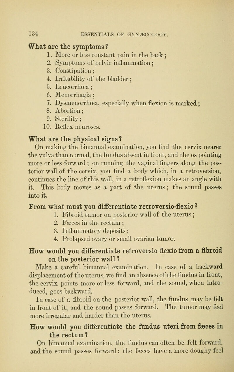 WTiat are the symptoms ? 1. More or less constant pain in the back; 2. Symptoms of pelvic inflammation; 3. Constipation ; 4. Initability of tlie bladder ; 5. Leucorrboea; 6. Menon'bagia; 7. Dysmenorrbcea, especially wben flexion is marked; 8. Abortion; 9. Sterility; 10. Reflex neuroses. What are the physical sig^ns ? On making the bimanual examination, you find the cervix nearer the vulva than normal, the fundus absent in front, and the os pointing more or less forward ; on running the vaginal fingers along the pos- terior wall of the cervix, you find a body which, in a retroversion, continues the line of this wall, in a retroflexion makes an angle with it. This body moves as a part of +he uteras; the sound passes into it From what must you differentiate retroversio-flexio ? 1. Fibroid tumor on posterior wall of the uterus ; 2. Faeces in the rectum ; 3. Inflammatory deposits; 4. Prolapsed ovaiy or small ovarian tumor. How would you differentiate retroversio-flexio from a fibroid on the posterior wall ? Make a careful bimanual examination. In case of a backward displacement of the uterus, we find an absence of the fimdus in front, the ceiTix points more or less forward, and the sound, when intro- duced, goes backward. In case of a fibroid on the posterior wall, the fundus may be felt in front of it, and the sound passes forward. The tumor may feel more irregular and harder than the uterus. How would you differentiate the fundus uteri from faeces in the rectum ? On bimanual examination, the fundus can often be felt forward, and the sound passes foi'ward ; the faeces have a more doughj'' feel