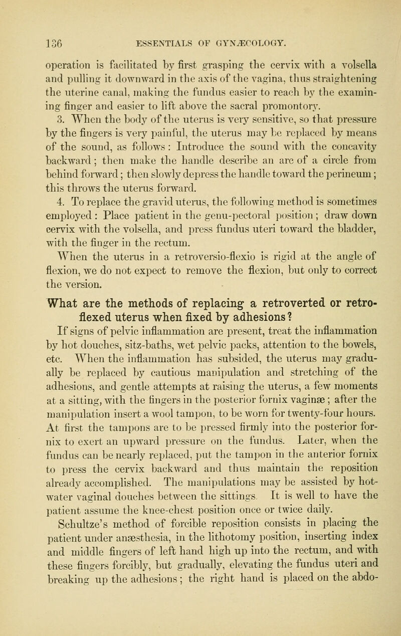 operation is facilitated by first grasping the cervix with a volsella and pulling it downward in the axis of the vagina, thus straightening the uterine canal, making the fundus easier to reach by the examin- ing finger and easier to lift above the sacral promontory. 3. When the body of the utenis is veiy sensitive, so that pressure by the fingers is very painful, the uterus may be replaced by means of the sound, as follows: Introduce the sound with the concavity backward; then make the handle describe an arc of a circle from behind foiivard; then slowly dejDress the handle toward the perineum; this throws the uterus forward. 4. To replace the gravid utenis, the following method is sometimes employed : Place patient in the genu-pectoral position ; draw down cervix with the volsella, and press fundus uteri toward the bladder, with the finger in the rectum. When the utenis in a retroversio-flexio is rigid at the angle of flexion, we do not expect to remove the flexion, but only to correct the version. What are the methods of replacing a retroverted or retro- flexed uterus when fixed by adhesions ? If signs of pelvic inflammation are present, treat the inflammation by hot douches, sitz-baths, wet pelvic packs, attention to the bowels, etc. When the inflammation has subsided, the uterus may gradu- ally be replaced by cautious manipulation and stretching of the adhesions, and gentle attempts at raising the utenis, a few moments at a sitting, with the fingers in the posterior fornix vaginae; after the manipulation insert a wool tampon, to be worn for twenty-four hours. At first the tampons are to be pressed firmly into the posterior for- nix to exert an upward pressure on the fundus. Later, when the fundus can be nearly replaced, put the tampon in the anterior fornix to press the cervix backward and thus maintain the reposition already accomplished. The manipulations may be assisted by hot- water vaginal douches between the sittings. It is well to have the patient assume the knee-chest position once or twice daily. Schultze's method of forcible reposition consists in placing the patient under anaesthesia, in the lithotomy position, inserting index and middle fingers of left hand high up into the rectum, and with these fingers forcibly, but gradually, elevating the fundus uteri and breaking up the adhesions; the right hand is placed on the abdo-