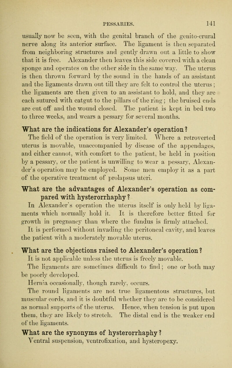 usually now be seen, with tlie genital branch of the genito-crural nerve along its anterior surface. The ligament is then sei^arated from neighboring structures and gently drawn out a little to show that it is free. Alexander then leaves this side covered with a clean sponge and operates on the other side in the same way. The uterus is then thrown forward by tlie sound in the hands of an assistant and the ligaments drawn out till they are felt to control the uterus ; the ligaments are then given to an assistant to hold, and they are each sutured with catgut to the pillars of the ring ; the bruised ends are cut off and the wound closed. The patient is kept in bed two to three weeks, and wears a pessary for several months. What are the indications for Alexander's operation? The field of the operation is very limited. Where a retroverted uterus is movable, unaccompanied by disease of the appendages, and either cannot, with comfort to the patient, be held in position by a pessary, or the patient is unwilling to wear a pessary, Alexan- der's operation may be employed. Some men employ it as a part of the operative treatment of prolapsus uteri. What are the advantages of Alexander's operation as com- pared with hysterorrhaphy ? In Alexander's operation the uterus itself is only held by liga- ments which normally hold it. It is therefore better fitted for growth in pregnancy than where the fundus is firmly attached. It is performed without invading the peritoneal cavity, and leaves the patient with a moderately movable uterus. What are the objections raised to Alexander's operation? It is not applicable unless the uterus is i'reely movable. The ligaments are sometimes difficult to find; one or both may be poorly developed. Hernia occasionally, though rarely, occurs. The round ligaments are not true ligamentous structures, but muscular cords, and it is doubtful whether they are to be considered as normal supports of the uterus. Hence, when tension is put upon them, they are likely to stretch. The distal end is the weaker end of the ligaments. What are the synonyms of hysterorrhaphy ? Yentral suspension, ventrofixation, and hysteropexy.