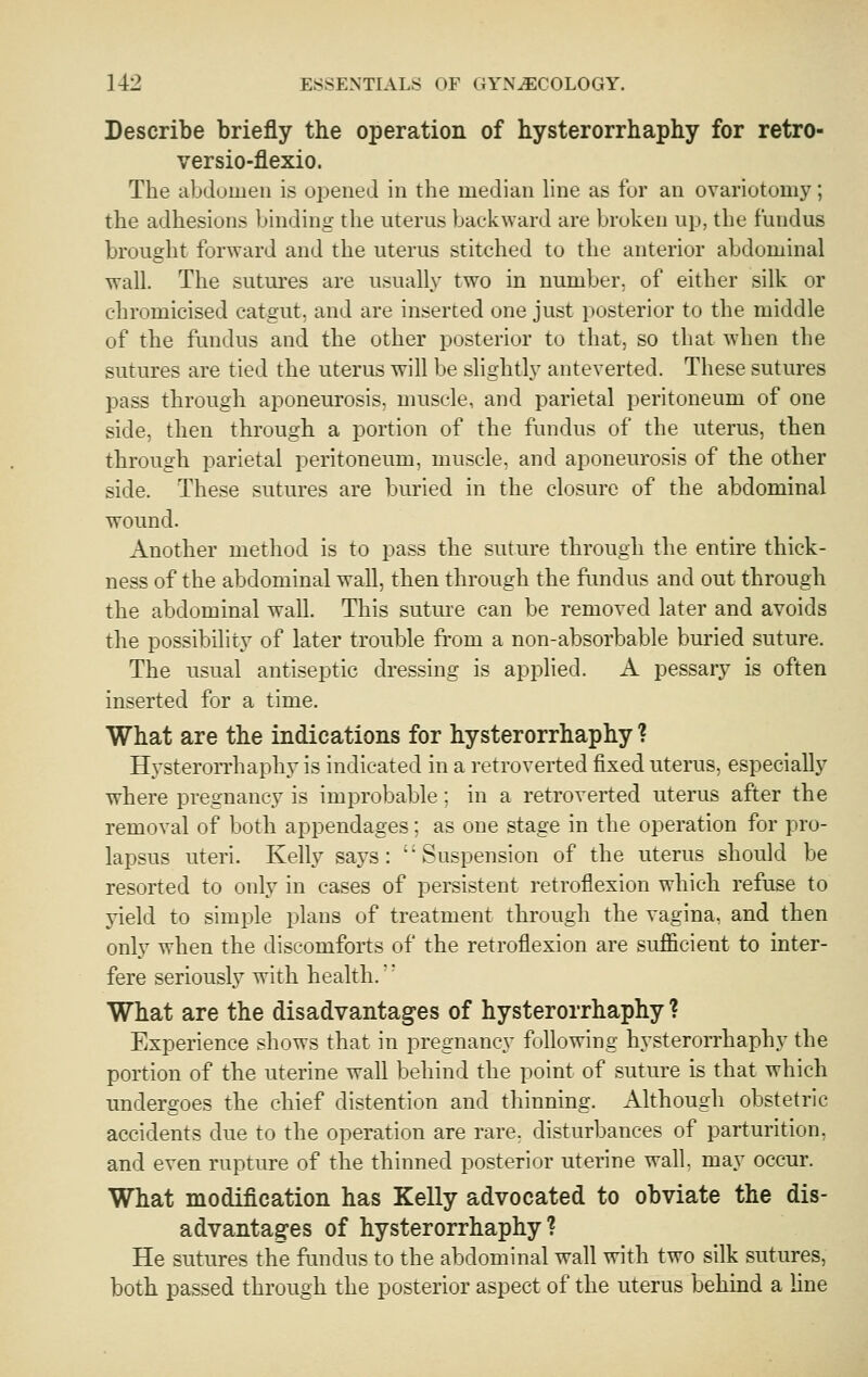 Describe briefly the operation of hysterorrhaphy for retro- versio-flexio. The abdomen is opened in the median hne as for an ovariotomy; the adhesions binding the uterus backward are broken up, the fundus brought forward and the uterus stitched to the anterior abdominal wall. The sutures are usually two in number, of either silk or chromicised catgut, and are inserted one just posterior to the middle of the fundus and the other posterior to that, so that when the sutures are tied the uterus will be slightly anteverted. These sutures pass through aponeurosis, muscle, and parietal peritoneum of one side, then through a portion of the fundus of the uterus, then through parietal peritoneum, muscle, and aponeurosis of the other side. These sutures are buried in the closure of the abdominal wound. Another method is to pass the suture through the entire thick- ness of the abdominal wall, then through the fundus and out through the abdominal wall. This suture can be removed later and avoids the possibility of later trouble from a non-absorbable buried suture. The usual antiseptic dressing is applied. A pessary is often inserted for a time. What are the indications for hysterorrhaphy ? Hysteron-haphy is indicated in a retroverted fixed uterus, especially where pregnancy is improbable; in a retroverted uterus after the removal of both appendages; as one stage in the operation for pro- lapsus uteri. Kelly says: Suspension of the uterus should be resorted to only in cases of persistent retroflexion which refuse to yield to simple plans of treatment through the vagina, and then only when the discomforts of the retroflexion are sufficient to inter- fere seriously with health. What are the disadvantages of hysterorrhaphy ? Experience shows that in pregnancy following hysterorrhaphy the portion of the uterine wah behind the point of suture is that which undergoes the chief distention and thinning. Although obstetric accidents due to the operation are rare, disturbances of parturition, and even rupture of the thinned posterior uterine wall, may occur. What modification has Kelly advocated to obviate the dis- advantages of hysterorrhaphy? He sutures the fandus to the abdominal wall with two silk sutures, both passed through the posterior aspect of the uterus behind a hne