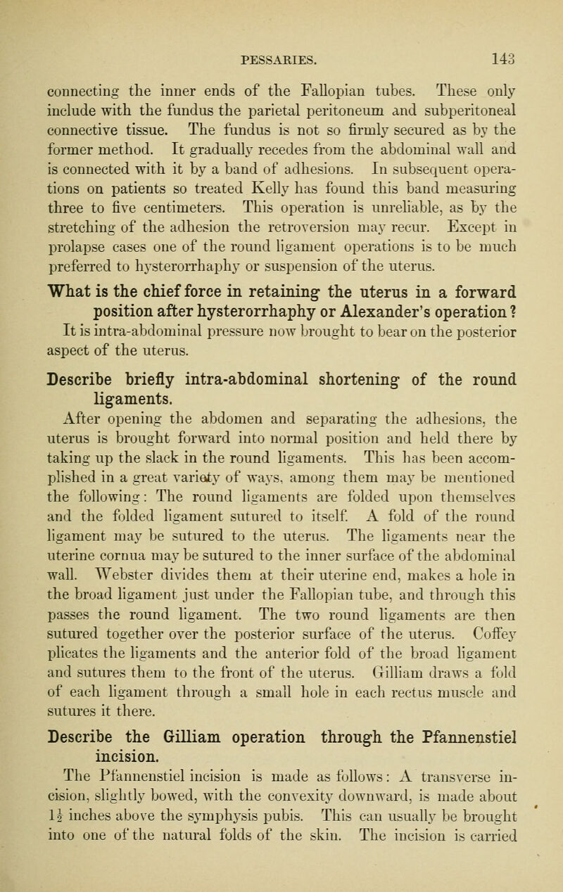 connecting the inner ends of the Fallopian tubes. These only include with the fundus the parietal peritoneum and subperitoneal connective tissue. The fundus is not so firmly secured as by the former method. It gradually recedes from the abdominal wall and is connected with it by a band of adhesions. In subsequent opera- tions on patients so treated Kelly has found this band measuring three to five centimeters. This operation is unreliable, as by the stretching of the adhesion the retroversion may recur. Except in prolapse cases one of the round ligament operations is to be much preferred to hysterorrhaphy or suspension of the uterus. What is the chief force in retauiiiigf the uterus in a forward position after hysterorrhaphy or Alexander's operation ? It is intra-abdominal pressure now brought to bear on the posterior aspect of the uterus. Describe briefly intra-abdominal shortening of the round ligaments. After opening the abdomen and separating the adhesions, the uterus is brought forward into normal position and held there by taking up the slack in the round ligaments. This has been accom- plished in a great varieyty of ways, among them may be mentioned the following: The round ligaments are folded upon themselves and the folded ligament sutured to itself A fold of the round ligament may be sutured to the uterus. The ligaments near the uterine cornua may be sutured to the inner surface of the abdominal wall. Webster divides them at their uterine end, makes a hole in the broad ligament just under the Fallopian tube, and through this passes the round ligament. The two round ligaments are then sutured together over the posterior surface of the uterus. Coffey plicates the ligaments and the anterior fold of the broad ligament and sutures them to the front of the uterus, (jrilliam draws a fold of each ligament through a small hole in each rectus muscle and sutures it there. Describe the Gilliam operation through the Pfannenstiel incision. The Pfannenstiel incision is made as follows: A transverse in- cision, slightly bowed, with the convexity downward, is made about H inches above the symphysis pubis. This can usually be brought into one of the natural folds of the skin. The incision is carried