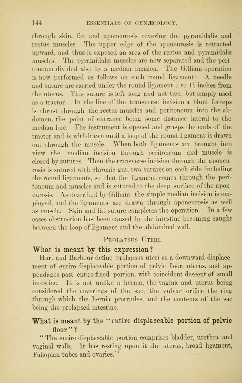 tliroiigli skill, fat and aponeurosis covering the pyramidalis and rectus muscles. The upi)er edge of the aponeurosis is retracted upward, and thus is exposed an area of the rectus and pjTamidalis muscles. The pyramidalis muscles are now separated and the peri- toneum divided also by a median incision. The (jrillium operation is now performed as follows on each round ligament: A needle and suture are caiTied under the round ligament 1 to 1 ^ inches irom the uterus. This suture is left long and not tied, but simply used as a tractor, hi the line of the transverse incision a blunt forceps is thrust through the rectus muscles and peritoneum into the ab- domen, the point of entrance being some distance lateral to the median line. The instrument is opened and grasps the ends of the tractor and is withdrawn until a loop of the round ligament is drawn out through the muscle. When both ligaments are brought into view the median incision through peritoneum and muscle is clo.sed by sutures. Then the transverse incision through the aponeu- rosis is sutured with chromic gut, two sutures on each side including the round ligaments, so that the ligament conies through the peri- toneum and muscles and is sutured to the deep surface of the apon- eurosis. As described by (jilliam. the simple median incision is em- ployed, and the ligaments are drawn through aponeurosis as well as muscle. Skin and fat suture completes the operation. In a few cases obstruction has been caused by the intestine becoming caught between the loop of ligament and the abdominal wall. Prolapsus Uteri. What is meant by this expression? Hart and Barbour define prolapsus uteri as a downward displace- ment of entire displaceable portion of pelvic floor, uterus, and ap- pendages past entire fixed portion, with coincident descent of small intestine. It is not unlike a hernia, the vagina and uterus being considered the coverings of the sac, the vulvar orifice the ring through which the hernia protrudes, and the contents of the sac being the prolapsed intestine. What is meant by the  entire displaceable portion of pelvic floor? '' The entu'e displaceable portion comprises bladder, urethra and vaginal walls, it has resting upon it the uterus, broad ligament, Fallopian tubes and ovaries.