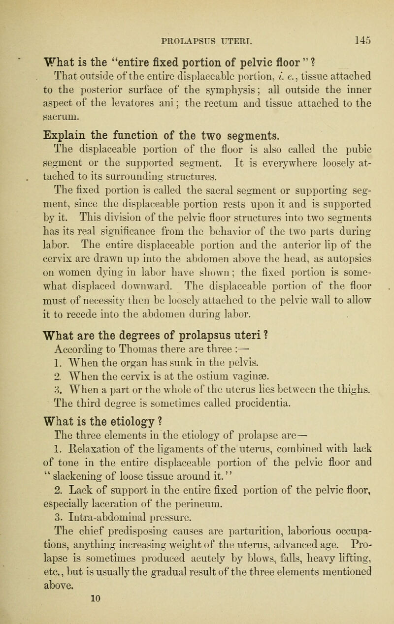 What is the entire fixed portion of pelvic floor  ? That outside of the enthe clisplaceable portion, i. e., tissue attached to the posterior surface of the s^-mphysis; all outside the inner aspect of the levatores ani; the rectum and tissue attached to the sacrum. Explain the function of the two segments. The displaceable portion of the floor is also called the pubic segment or the supported segment. It is everywhere loosely at- tached to its surrounding structures. The fixed portion is called the sacral segment or supporting seg- ment, since the displaceable portion rests upon it and is supported by it. This division of the pelvic floor structures into two segments has its real significance from the behavior of the two parts during labor. The entire displaceable portion and the anterior lip of the cervix are drawn up into the abdomen above the head, as autopsies on women dying in labor have shown; the fixed portion is some- what displaced downward. The displaceable portion of the floor must of necessity then be loosely attached to the pelvic wall to allow it to recede into the abdomen during labor. What are the degrees of prolapsus uteri ? According to Thomas there are three :— 1. When the organ has sunk in the pelvis. 2. When the cervix is at the ostium vaginse. 3. When a part or the whole of the uterus hes between the thighs. The third degree is sometimes called procidentia. What is the etiology ? The three elements in the etiology of prolapse are— 1. Relaxation of the ligaments of the uterus, combined with lack of tone in the entire displaceable portion of the pelvic floor and  slackening of loose tissue around it. 2. Lack of support in the entire fixed portion of the pelvic floor, especially laceration of the perineum. 3. Intra-abdominal pressure. The chief predisposing causes are parturition, laborious occupa- tions, anj^thing increasing weight of the uterus, advanced age. Pro- lapse is sometimes produced acutely by blows, falls, heavy lifting, etc., but is usually the gradual result of the three elements mentioned above. 10